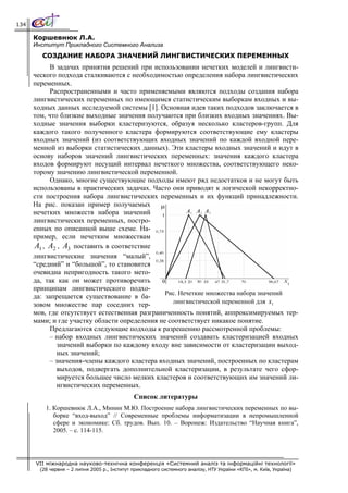 134

      Коршевнюк Л.А.
      Институт Прикладного Системного Анализа
         СОЗДАНИЕ НАБОРА ЗНАЧЕНИЙ ЛИНГВИСТИЧЕСКИХ ПЕРЕМЕННЫХ
            В задачах принятия решений при использовании нечетких моделей и лингвисти-
      ческого подхода сталкиваются с необходимостью определения набора лингвистических
      переменных.
            Распространенными и часто применяемыми являются подходы создания набора
      лингвистических переменных по имеющимся статистическим выборкам входных и вы-
      ходных данных исследуемой системы [1]. Основная идея таких подходов заключается в
      том, что близкие выходные значения получаются при близких входных значениях. Вы-
      ходные значения выборки кластеризуются, образуя несколько кластеров-групп. Для
      каждого такого полученного кластера формируются соответствующие ему кластеры
      входных значений (из соответствующих входных значений по каждой входной пере-
      менной из выборки статистических данных). Эти кластеры входных значений и идут в
      основу наборов значений лингвистических переменных: значения каждого кластера
      входов формируют несущий интервал нечеткого множества, соответствующего неко-
      торому значению лингвистической переменной.
            Однако, многие существующие подходы имеют ряд недостатков и не могут быть
      использованы в практических задачах. Часто они приводят к логической некорректно-
      сти построения набора лингвистических переменных и их функций принадлежности.
      На рис. показан пример получаемых
      нечетких множеств набора значений
      лингвистических переменных, постро-
      енных по описанной выше схеме. На-
      пример, если нечетким множествам
      A1 , A2 , A3 поставить в соответствие
      лингвистические значения “малый”,
      “средний” и “большой”, то становится
      очевидна непригодность такого мето-
      да, так как он может противоречить
      принципам лингвистического подхо-
                                                Рис. Нечеткие множества набора значений
      да: запрещается существование в ба-
      зовом множестве пар соседних тер-            лингвистической переменной для x1
      мов, где отсутствует естественная разграниченность понятий, аппроксимируемых тер-
      мами; и где участку области определения не соответствует никакое понятие.
            Предлагаются следующие подходы к разрешению рассмотренной проблемы:
            – набор входных лингвистических значений создавать кластеризацией входных
               значений выборки по каждому входу вне зависимости от кластеризации выход-
               ных значений;
            – значения-члены каждого кластера входных значений, построенных по кластерам
               выходов, подвергать дополнительной кластеризации, в результате чего сфор-
               мируется большее число мелких кластеров и соответствующих им значений ли-
               нгвистических переменных.
                                               Список литературы
          1. Коршевнюк Л.А., Минин М.Ю. Построение набора лингвистических переменных по вы-
             борке “вход-выход” // Современные проблемы информатизации в непромышленной
             сфере и экономике: Сб. трудов. Вып. 10. – Воронеж: Издательство “Научная книга”,
             2005. – с. 114-115.




      VII міжнародна науково-технічна конференція «Системний аналіз та інформаційні технології»
        (28 червня – 2 липня 2005 р., Інститут прикладного системного аналізу, НТУ України «КПІ», м. Київ, Україна)
 