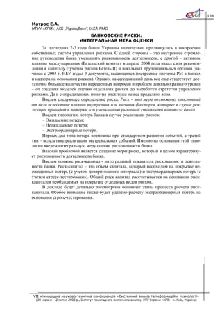 139

Матрос Е.А.
НТУУ «КПИ», АКБ „Укрсоцбанк”, IASA-RMG
                                   БАНКОВСКИЕ РИСКИ.
                               ИНТЕГРАЛЬНАЯ МЕРА ОЦЕНКИ
     За последних 2-3 года банки Украины значительно продвинулась в построении
собственных систем управления рисками. С одной стороны – это внутреннее стремле-
ние руководства банка уменьшить рискованность деятельности, с другой – активное
влияние международных (Базельский комитет в апреле 2004 года издал свои рекомен-
дации к капиталу с учетом рисков Базель ІІ) и локальных пруденциальных органов (на-
чиная с 2003 г. НБУ издал 3 документа, касающихся построение системы РМ в банках
и надзора на основании рисков). Однако, на сегодняшний день все еще существует дос-
таточно большое количество нерешенных вопросов и проблем довольно разного уровня
– от создания моделей оценки отдельных рисков до выработки стратегии управления
рисками. Да и с определением понятия риск тоже не все предельно ясно.
     Введем следующее определение риска. Риск - это мера возможных отклонений
от цели вследствие влияния внутренних или внешних факторов, которые в случае реа-
лизации приводят к потерям или уменьшению рыночной стоимости капитала банка.
     Введем типологию потерь банка в случае реализации рисков:
     – Ожидаемые потери;
     – Неожидаемые потери;
     – Экстраординарные потери.
     Первых два типа потерь возможны при стандартном развитии событий, а третий
тип – вследствие реализации экстремальных событий. Именно на основании этой типо-
логии введем интегральную меру оценки рискованности банка.
     Важной проблемой является создание меры риска, который в целом характеризу-
ет рискованность деятельности банка.
     Введем понятие риск-капитал - интегральный показатель рискованности деятель-
ности банка. Риск-капитал – это объем капитала, который необходим на покрытие не-
ожиданных потерь (с учетом доверительного интервала) и экстраординарных потерь (с
учетом стресс-тестирования). Общий риск капитал рассчитывается на основании риск-
капиталов необходимых на покрытие отдельных видов рисков.
     В докладе будет детально рассмотрены основные этапы процесса расчета риск-
капитала. Особое внимание также будет уделено расчету экстраординарных потерь на
основании стресс-тестирования.




VII міжнародна науково-технічна конференція «Системний аналіз та інформаційні технології»
  (28 червня – 2 липня 2005 р., Інститут прикладного системного аналізу, НТУ України «КПІ», м. Київ, Україна)
 