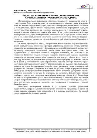 141

Мінухін С.В., Знахур С.В.
Харківський національний економічний університет
            ПІДХІД ДО УПРАВЛІННЯ ПРИБУТКОМ ПІДПРИЄМСТВА
              НА ОСНОВІ ІНТЕЛЕКТУАЛЬНОГО АНАЛІЗУ ДАНИХ
      Вирішення проблеми підвищення ефективності діяльності підприємства визнача-
ється, з одного боку, якістю існуючої системи управління, а з іншого – тими можливос-
тями, які використовують менеджери, управлінський персонал різних рівнів, аналітики
у своєї діяльності. Це пов’язано з необхідністю оперативного вирішування задач, які
потребують більш ретельного та «тонкого» аналізу даних та їх інтерпретації з ураху-
ванням латентних зв’язків, що існують між ними, й виступають основою для форму-
вання рішень щодо управління процесами на підприємстві за прибутком, доданої варті-
стю та ін. Метою дослідження є визначення залежності фактичного прибутку від ендо-
генних та екзогенних параметрів системи (підприємства) згідно концепції процесного
управління.
      В роботі пропонується підхід, використання якого визначає таку послідовність
етапів досліджування: визначення критеріїв управління; визначення складу системи
показників для проведення аналізу; формування навчальної (попередньої) вибірки що-
до аналізу, попередній статистичний аналіз даних, кластерний аналіз даних по
підприємствам та визначення найбільш значущих показників, які відносяться до
показників балансової моделі, побудова кластерів підприємств відносно виділених
показників, визначення правил зміни показників для переходу підприємств з одного
кластеру до іншого; визначення моделей прогнозування прибутку для кожного класте-
ру. У роботі у якості гіпотези було запропоновано виділити кластери високого, серед-
нього та низького економічного статусу для підприємств, що належать однієї галузі, що
дозволяє на основі інтелектуального аналізу даних визначити умови та правила, які
формують ці кластера та переходи між ними. Розроблено алгоритм управління щодо
переходу об’єктів управління між кластерами на основі отриманої у результаті аналізу
множини показників та значень їх інтервалів, що дозволить формалізувати процес
прийняття рішень для управління економічним статусом підприємств. Управління
діяльністю підприємства базується на визначенні вкладу та напрямку зміни показників
(витрат підприємства) щодо зміни величини прибутку для кожного кластеру, що дозво-
лить прогнозувати результати діяльності для підприємств з однаковими умовами
функціонування.
      Практичне застосування підходу є у побудові стратегії управління
підприємством, зокрема в умовах невизначеності зовнішнього середовища, на основі не
тільки заданих інтервалів змін показників, а й у випадку використання їх якісної
оцінки на основі лінгвістичної змінної.




VII міжнародна науково-технічна конференція «Системний аналіз та інформаційні технології»
  (28 червня – 2 липня 2005 р., Інститут прикладного системного аналізу, НТУ України «КПІ», м. Київ, Україна)
 