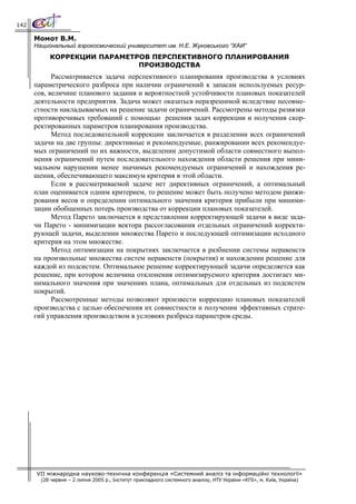 142

      Момот В.М.
      Национальный аэрокосмический университет им. Н.Е. Жуковського “ХАИ”
           КОРРЕКЦИИ ПАРАМЕТРОВ ПЕРСПЕКТИВНОГО ПЛАНИРОВАНИЯ
                             ПРОИЗВОДСТВА
            Рассматривается задача перспективного планирования производства в условиях
      параметрического разброса при наличии ограничений к запасам используемых ресур-
      сов, величине планового задания и вероятностной устойчивости плановых показателей
      деятельности предприятия. Задача может оказаться неразрешимой вследствие несовме-
      стности накладываемых на решение задачи ограничений. Рассмотрены методы развязки
      противоречивых требований с помощью решения задач коррекции и получения скор-
      ректированных параметров планирования производства.
            Метод последовательной коррекции заключается в разделении всех ограничений
      задачи на две группы: директивные и рекомендуемые, ранжировании всех рекомендуе-
      мых ограничений по их важности, выделении допустимой области совместного выпол-
      нения ограничений путем последовательного нахождения области решения при мини-
      мальном нарушении менее значимых рекомендуемых ограничений и нахождения ре-
      шения, обеспечивающего максимум критерия в этой области.
            Если в рассматриваемой задаче нет директивных ограничений, а оптимальный
      план оценивается одним критерием, то решение может быть получено методом ранжи-
      рования весов и определении оптимального значения критерия прибыли при миними-
      зации обобщенных потерь производства от коррекции плановых показателей.
            Метод Парето заключается в представлении корректирующей задачи в виде зада-
      чи Парето - минимизации вектора рассогласования отдельных ограничений корректи-
      рующей задачи, выделении множества Парето и последующей оптимизации исходного
      критерия на этом множестве.
            Метод оптимизации на покрытиях заключается в разбиении системы неравенств
      на произвольные множества систем неравенств (покрытия) и нахождении решение для
      каждой из подсистем. Оптимальное решение корректирующей задачи определяется как
      решение, при котором величина отклонения оптимизируемого критерия достигает ми-
      нимального значения при значениях плана, оптимальных для отдельных из подсистем
      покрытий.
            Рассмотренные методы позволяют произвести коррекцию плановых показателей
      производства с целью обеспечения их совместности и получении эффективных страте-
      гий управления производством в условиях разброса параметров среды.




      VII міжнародна науково-технічна конференція «Системний аналіз та інформаційні технології»
        (28 червня – 2 липня 2005 р., Інститут прикладного системного аналізу, НТУ України «КПІ», м. Київ, Україна)
 