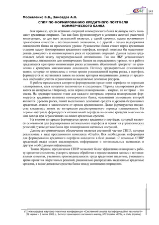 143

Москаленко В.В., Замоздра А.Н.
             СППР ПО ФОРМИРОВАНИЮ КРЕДИТНОГО ПОРТФЕЛЯ
                        КОММЕРЧЕСКОГО БАНКА
      Как правило, среди активных операций коммерческого банка большую часть зани-
мают кредитные операции. Так как банк функционирует в условиях жесткой рыночной
конкуренции, то для него актуальной является, с одной стороны, задача постоянного
привлечения клиентов – потенциальных заемщиков, а с другой – задача поддержания
ликвидности банка на приемлемом уровне. Руководство банка ставит перед кредитным
отделом задачу формирования кредитного портфеля, который позволил бы максимизи-
ровать доходность и минимизировать риск от кредитных операций. Данная задача пред-
ставляет собой задачу двухкритериальной оптимизации. Так как НБУ устанавливает
нормативы ликвидности для коммерческих банков на определенном уровне, то в работе
предлагается критерию минимизации риска установить абсолютный приоритет по срав-
нению с критерием максимизации доходности. Поэтому предварительно отклоняются
заявки, которые не приемлемы с точки зрения установленной нормы риска, а портфель
формируется из оставшихся заявок на основе критерия максимизации дохода от кредит-
ных операций с учетом ограничения на выделяемые денежные ресурсы.
      В работе предлагается алгоритм формирования кредитного портфеля по периодам
планирования, идея которого заключается в следующем. Период планирования разби-
вается на интервалы. Например, если период планирования – квартал, то интервал – это
месяц. На предварительном этапе для каждого интервала периода планирования фор-
мируется кредитная политика коммерческого банка, основными элементами которой
являются уровень риска, лимит выделяемых денежных средств и уровень безрисковых
кредитных ставок в зависимости от сроков кредитования. Далее формируются множе-
ства кредитных заявок по интервалам рассматриваемого периода планирования. На
первом интервале формируется оптимальный портфель на основе критерия максимиза-
ции дохода при ограничениях на лимит кредитных средств.
      На втором интервале формируется проект кредитного портфеля, который являет-
ся основанием для формирования оптимального портфеля и принятия управленческих
решений руководством банка при планировании активных операций.
      Данное алгоритмическое обеспечение является составной частью СППР, которая
реализована в виде программного комплекса «Credit». Вся необходимая информация
для формирования кредитного портфеля находится в базе данных. С помощью СППР
кредитный отдел может анализировать информацию о потенциальных заемщиках и
другую необходимую информацию.
      Таким образом, предлагаемая СППР позволяет более эффективно планировать рабо-
ту кредитного комитета, ускорить процесс обработки и предоставления данных о потенци-
альных клиентах, увеличить производительность труда кредитного аналитика, уменьшить
время принятия оперативных решений, рационально распределять выделенные кредитные
средства, а также денежные средства банка между активными операциями.




VII міжнародна науково-технічна конференція «Системний аналіз та інформаційні технології»
  (28 червня – 2 липня 2005 р., Інститут прикладного системного аналізу, НТУ України «КПІ», м. Київ, Україна)
 
