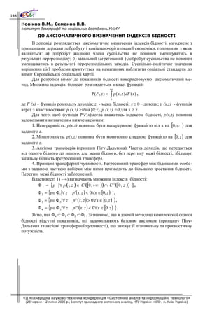 144

      Новіков В.М., Семенов В.В.
      Інститут демографії та соціальних досліджень НАНУ
               ДО АКСІОМАТИЧНОГО ВИЗНАЧЕННЯ ІНДЕКСІВ БІДНОСТІ
           В доповіді розглядається аксіоматичне визначення індексів бідності, узгоджене з
      принципами держави добробуту і соціально-орієнтованої економіки, головними з яких
      являються: а) добробут жодного члена суспільства не повинен зменшуватись в
      результаті перерозподілу; б) загальний (агрегований ) добробут суспільства не повинен
      зменшуватись в результаті перерозподільних заходів. Суспільно-політичне значення
      вирішення цієї проблеми ґрунтується на намаганнях наблизити соціальні стандарти до
      вимог Європейської соціальної хартії.
           Для розробки вимог до показників бідності використовуємо аксіоматичний ме-
      тод. Множина індексів бідності розглядається в класі функцій:
                                                                    +∞
                                                     Ρ( F , z ) =   ∫ p( x, z )dF ( x) ,
                                                                    0

      де F (x) – функція розподілу доходів; z - межа бідності; x ≥ 0 – доходи; p (x,z) - функція
      втрат з властивостями: p (x,z) >0 на [0;z), p (x,z) =0 для x ≥ z.
            Для того, щоб функція Р(F,x)могла вважатись індексом бідності, р(x,z) повинна
      задовольняти визначеним нижче аксіомам:
            1. Неперервність. р(x,z) повинна бути неперервною функцією від х на [0; ∞ ) для
      заданого z.
            2. Монотонність. р(x,z) повинна бути монотонно спадною функцією на [0; z ) для
      заданого z.
            3. Аксіома трансферів (принцип Пігу-Дальтона). Частка доходів, що передається
      від одного бідного до іншого, але менш бідного, без перетину межі бідності, збільшує
      загальну бідність (регресивний трансфер).
            4. Принцип трансферної чутливості. Регресивний трансфер між біднішими особа-
      ми з заданою часткою вибірки між ними призводить до більшого зростання бідності.
      Перетин межі бідності заборонений.
            Властивості 1) – 4) визначають множини індексів бідності:
               Φ 1 = {p ∀ p (⋅, z ) ∈ C ([0 , +∞ )) ∩ C 1 ([0 , z )) },
                Φ 2 = {p∈ Φ1 ∀ z      p ' ( x, z ) < 0∀x ∈ [0, z ) },
                Φ 3 = {p∈ Φ 2 ∀ z      p ' ' ( x, z ) > 0∀x ∈ [0, z ) },
                Φ 4 = {p∈ Φ 3 ∀ z      p ' ' ' ( x, z ) < 0∀x ∈ [0, z ) }.
           Ясно, що Φ 4 ⊂ Φ3 ⊂ Φ 2 ⊂ Φ1 . Зазначимо, що в діючій методиці комплексної оцінки
      бідності відсутні показників, які задовольняють базовим аксіомам (принципу Пігу-
      Дальтона та аксіомі трансферної чутливості), що знижує її пізнавальну та прогностичну
      потужність.




      VII міжнародна науково-технічна конференція «Системний аналіз та інформаційні технології»
        (28 червня – 2 липня 2005 р., Інститут прикладного системного аналізу, НТУ України «КПІ», м. Київ, Україна)
 