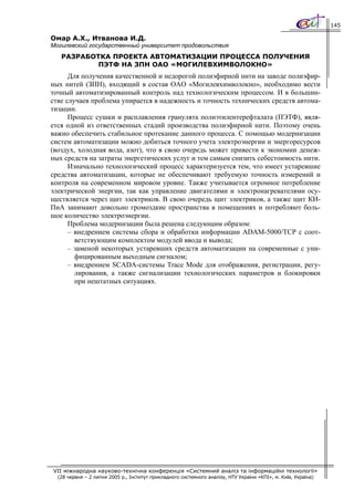 145

Омар А.Х., Итванова И.Д.
Могилевский государственный университет продовольствия
   РАЗРАБОТКА ПРОЕКТА АВТОМАТИЗАЦИИ ПРОЦЕССА ПОЛУЧЕНИЯ
           ПЭТФ НА ЗПН ОАО «МОГИЛЕВХИМВОЛОКНО»
      Для получения качественной и недорогой полиэфирной нити на заводе полиэфир-
ных нитей (ЗПН), входящий в состав ОАО «Могилевхимволокно», необходимо вести
точный автоматизированный контроль над технологическим процессом. И в большин-
стве случаев проблема упирается в надежность и точность технических средств автома-
тизации.
      Процесс сушки и расплавления гранулята полиэтилентерефталата (ПЭТФ), явля-
ется одной из ответственных стадий производства полиэфирной нити. Поэтому очень
важно обеспечить стабильное протекание данного процесса. С помощью модернизации
систем автоматизации можно добиться точного учета электроэнергии и энергоресурсов
(воздух, холодная вода, азот), что в свою очередь может привести к экономии денеж-
ных средств на затраты энергетических услуг и тем самым снизить себестоимость нити.
      Изначально технологический процесс характеризуется тем, что имеет устаревшие
средства автоматизации, которые не обеспечивают требуемую точность измерений и
контроля на современном мировом уровне. Также учитывается огромное потребление
электрической энергии, так как управление двигателями и электронагревателями осу-
ществляется через щит электриков. В свою очередь щит электриков, а также щит КИ-
ПиА занимают довольно громоздкие пространства в помещениях и потребляют боль-
шое количество электроэнергии.
      Проблема модернизации была решена следующим образом:
      – внедрением системы сбора и обработки информации ADAM-5000/TCP с соот-
        ветствующим комплектом модулей ввода и вывода;
      – заменой некоторых устаревших средств автоматизации на современные с уни-
        фицированным выходным сигналом;
      – внедрением SCADA-системы Trace Mode для отображения, регистрации, регу-
        лирования, а также сигнализации технологических параметров и блокировки
        при нештатных ситуациях.




VII міжнародна науково-технічна конференція «Системний аналіз та інформаційні технології»
  (28 червня – 2 липня 2005 р., Інститут прикладного системного аналізу, НТУ України «КПІ», м. Київ, Україна)
 