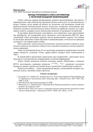 147

Пинчук Д.А.
НТУУ „КПИ”, Институт прикладного системного анализа
                      МЕТОД ГРУППОВОГО УЧЕТА АРГУМЕНТОВ
                       С НЕЧЕТКОЙ ВХОДНОЙ ИНФОРМАЦИЕЙ
     Сейчас довольно широко распространено понятие прогнозирования. Для прогно-
зирования каких либо событий или поведения объекта используют его математическую
модель. Однако, когда знаний об объекте не достаточно для построения точной или
приблизительной математической модели, используют алгоритмы, позволяющие при-
ближенно построить математическую модель объекта не прибегая к анализу его струк-
турных свойств, оперируя только показателями внешнего и внутреннего воздействия.
     В настоящее время большую популярность для конкретных задач прогнозирова-
ния приобретает так называемый метод группового учета аргументов (МГУА), пред-
ставляющий собой дальнейшее развитие метода регрессионного анализа. Он основан
на некоторых принципах теории обучения и самоорганизации, в частности на принципе
«селекции», или направленного отбора.
     Метод реализует задачи синтеза оптимальных моделей высокой сложности, адек-
ватной сложности исследуемого объекта (под моделями понимается система регресси-
онных уравнений).
     Также на протяжении более 30 лет интенсивно развивается направление нечеткой
теории множеств, созданной Л.Заде, первая работа которого была опубликована в
1965 г.
     В данной работе рассмотрено пересечение двух направлений – рассмотрен метод
группового учета аргументов, оперирующий с нечеткой информацией.
     Задача: Задано множество нечетких исходных данных. Необходимо с помощью
МГУА синтезировать уравнение регрессии                    , адекватное исходному
множеству данных, причем полученная модель должна быть наименьшей сложности.
     В результате работы – создан программный продукт, позволяющий создавать аде-
кватную модель, способную давать прогнозы.
                                         Список литературы
    1. Zaychenko Y.P., Kebkal O.G., Krachkovskiy V.F. Fuzzy Group Method of Data Handling and
       it’s application to macronomical index forecasting tasks. //Scientific news. NTU “KPI”, №2,
       2000. p.18-26.
    2. Зайченко Ю.П. Дослідження операцій. К.2000.
    3. Ивахненко А.Г., Зайченко Ю.П., Димитров В.Д. Принятие решений на основе самоорга-
       низации. М.:Соврадио, 1967г
    4. Зайченко Ю.П, Заєць І.О. Синтез та адаптація нечітких прогнозуючих моделей на основі
       методу самоорганізації. // Наукові вісті НТУУ «КПІ», №3, 2001р. с.18-26.




VII міжнародна науково-технічна конференція «Системний аналіз та інформаційні технології»
  (28 червня – 2 липня 2005 р., Інститут прикладного системного аналізу, НТУ України «КПІ», м. Київ, Україна)
 