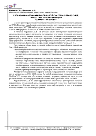 148

      Плякин Г.В., Иванова И.Д.
      Могилевский государственный университет продовольствия
           РАЗРАБОТКА АВТОМАТИЗИРОВАННОЙ СИСТЕМЫ УПРАВЛЕНИЯ
                        ПРОЦЕССОМ ПОЛИМЕРИЗАЦИИ
                            НА ОАО «ПОЛИМИР»
           С целью реконструкции устаревшей системы автоматизации процесса полимеризации
      на ОАО «Полимир» разработана автоматизированная система управления технологиче-
      ским процессом (АСУ ТП) на базе распределенной системы сбора данных и управления
      ADAM 8000 фирмы Advantech и SCADA системы TraceMode.
           В процессе разработки АСУ ТП проведен анализ действующего технологического
      процесса, технологического регламента, литературных источников, построена математиче-
      ская модель технологических аппаратов участвующих в процессе полимеризации, имити-
      рующая работу аппаратов на стадии проектирования. Используя единую интегрированную
      среду разработки Trace Mode, спроектирована распределенная система управления техноло-
      гическим процессом. Разработаны программное и аппаратное обеспечение АСУ ТП.
           Программное обеспечение созданное на базе интегрированной среды разработки
      Trace Mode включает:
           – визуализированный человеко-машинный интерфейс, имеющий развитую систе-
              му отображения состояния технологического процесса технологического, обла-
              дающий информативностью и простотой управления технологическими пара-
              метрами;
           – шаблоны программ математических моделей аппаратов, написанных с исполь-
              зованием встроенного языка программирования Техно FBD и Техно ST, шабло-
              ны программ, осуществляющих регулирование технологических параметров,
              преобразующих и линеаризующие измерительные сигналы, программы управ-
              ления работой исполнительных механизмов различных принципов действия;
           – систему архивирования тревог и параметров технологического процесса.
           Аппаратное обеспечение построено на базе распределенной системы сбора дан-
      ных и управления ADAM 8000 фирмы Advantech соединенных промышленной сетью
      ModBus/TCP. Аппаратное обеспечение позволяет управлять процессом как в составе
      распределенной системы управления так и локально в случае сбоя части системы.
           Разработанная АСУ ТП более эффективна по сравнению с действующей системой
      управления на сегодняшний день, обладает повышенной точностью, быстродействием
      и надежностью. Система имеет интуитивно понятный интерфейс и проста в освоении
      технологическим персоналом предприятия.




      VII міжнародна науково-технічна конференція «Системний аналіз та інформаційні технології»
        (28 червня – 2 липня 2005 р., Інститут прикладного системного аналізу, НТУ України «КПІ», м. Київ, Україна)
 