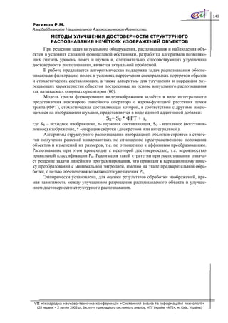 149

Рагимов Р.М.
Азербайджанское Национальное Аэрокосмическое Агентство.
          МЕТОДЫ УЛУЧШЕНИЯ ДОСТОВЕРНОСТИ СТРУКТУРНОГО
          РАСПОЗНАВАНИЯ НЕЧЁТКИХ ИЗОБРАЖЕНИЙ ОБЪЕКТОВ
     При решении задач визуального обнаружения, распознавания и наблюдения объ-
ектов в условиях сложной фоноцелевой обстановки, разработка алгоритмов позволяю-
щих снизить уровень помех и шумов и, следовательно, способствующих улучшению
достоверности распознавания, является актуальной проблемой.
     В работе предлагается алгоритмическая поддержка задач распознавания обеспе-
чивающая фильтрацию помех в условиях пересечения спектральных портретов образов
и стохастических составляющих, а также алгоритмы для улучшения и коррекции раз-
решающих характеристик объектов построенные на основе визуального распознавания
так называемых опорных ориентиров (00).
     Модель тракта формирования видеоизображения задаётся в виде интегрального
представления некоторого линейного оператора с ядром-функцией рассеяния точки
тракта (ФРТ), стохастическая составляющая которой, в соответствии с другими имею-
щимися на изображении шумами, представляется в виде единой аддитивной добавки:
                                              SR= SU * ФРТ + n,
где SR – исходное изображение, n- шумовая составляющая, SU - идеальное (восстанов-
ленное) изображение, * -операция свёртки (дискретной или интегральной).
     Алгоритмы структурного распознавания изображений объектов строятся в страте-
гии получения решений инвариантных по отношению пространственного положения
объектов и изменений их размеров, т.е. по отношению к аффинным преобразованиям.
Распознавание при этом происходит с некоторой достоверностью, т.е. вероятностью
правильной классификации Ptr. Реализация такой стратегии при распознавании означа-
ет решение задачи линейного программирования, что приводит к вариационному поис-
ку преобразований с минимальной энтропией, именно на этапе предварительной обра-
ботки, с целью обеспечения возможности увеличения Ptr.
     Эмпирически установлена, для оценки результатов обработки изображений, пря-
мая зависимость между улучшением разрешения распознаваемого объекта и улучше-
нием достоверности структурного распознавания.




VII міжнародна науково-технічна конференція «Системний аналіз та інформаційні технології»
  (28 червня – 2 липня 2005 р., Інститут прикладного системного аналізу, НТУ України «КПІ», м. Київ, Україна)
 