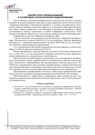 150

      Радченко С.Г.
      НТУУ «КПИ»
                          ТЕОРИЯ ГРУПП ПРЕОБРАЗОВАНИЙ
                  В УСТОЙЧИВОМ СТАТИСТИЧЕСКОМ МОДЕЛИРОВАНИИ
            Для устойчивого оценивания коэффициентов статистических моделей в условиях
      исходной мультиколлинеарности факторов автором разработан метод топологического
      отображения факторного пространства прообраза, в котором многофакторный экспе-
      римент можно планировать наилучшим образом, в нестандартное факторное простран-
      ство образа. Между множеством точек факторного пространства прообраза и образа
      устанавливается взаимно однозначное и взаимно непрерывное соответствие. Точки
      множеств прообраза и образа будут топологически эквивалентными (гомеоморфными).
            Разработаны два метода отображения прообраза в образ:
            1. Путем получения математических моделей функции отображения прообраза в
      образ. Используются алгоритм RASTA4 [1] для нестандартных областей факторного
      пространства с линейными ограничениями и алгоритм RASTA4К [2] для нестандарт-
      ных областей с криволинейными ограничениями.
            2. С установлением собственной кодированной системы координат в области про-
      образа и в области образа по алгоритму RASTA10.
            Фигура прообраза Фпр и фигура образа Фо находятся в отношении эквивалентно-
      сти, т. е. Фпр ≅ Фо, и для них выполняются бинарные отношения (условия «равенства»
      фигур): рефлексивность, симметричность, транзитивность.
            При выполнении условий «равенства» фигур Фпр и Фо геометрические преобразо-
      вания представляют группу преобразований и геометрические свойства этой группы
      будут заключаться в сохраняющихся при преобразованиях свойствах фигур Фпр и Фо.
      Свойством, сохраняющимся при указанных преобразованиях, является ортогональное
      представление факторов в нестандартном факторном пространстве образа при условии,
      что в прообразе используются многофакторные регулярные планы экспериментов.
            Рассматриваемое преобразование относится к теории групп преобразований, поро-
      ждает отдельную геометрию и называется фундаментальной группой этой геометрии.
            Работоспособность и эффективность приведенных выше алгоритмов были под-
      тверждены выполненными решениями реальных прикладных задач и вычислительны-
      ми экспериментами.
                                               Список литературы
          1. Радченко С.Г. Топологический метод устойчивого оценивания коэффициентов многофа-
             кторного уравнения регрессии в условиях мультиколлинеарности факторов // Матема-
             тичні машини і системи. – 2001. – № 1, 2. – С. 114–121.
          2. Радченко С.Г. Алгоритм устойчивого оценивания коэффициентов статистических моделей
             (алгоритм RASTA4K) // Управляющие системы и машины. – 2002. – № 1. – С. 27–36.




      VII міжнародна науково-технічна конференція «Системний аналіз та інформаційні технології»
        (28 червня – 2 липня 2005 р., Інститут прикладного системного аналізу, НТУ України «КПІ», м. Київ, Україна)
 