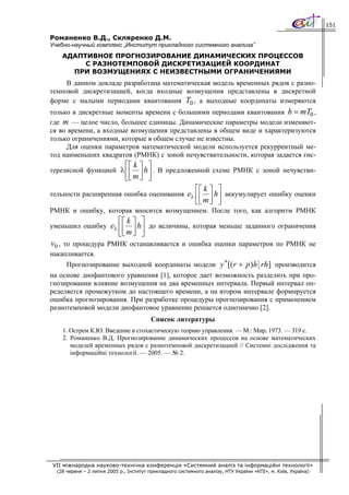 151

Романенко В.Д., Скляренко Д.М.
Учебно-научный комплекс „Институт прикладного системного анализа”
    АДАПТИВНОЕ ПРОГНОЗИРОВАНИЕ ДИНАМИЧЕСКИХ ПРОЦЕССОВ
         С РАЗНОТЕМПОВОЙ ДИСКРЕТИЗАЦИЕЙ КООРДИНАТ
      ПРИ ВОЗМУЩЕНИЯХ С НЕИЗВЕСТНЫМИ ОГРАНИЧЕНИЯМИ
     В данном докладе разработана математическая модель временных рядов с разно-
темповой дискретизацией, когда входные возмущения представлены в дискретной
форме с малыми периодами квантования T0 , а выходные координаты измеряются
только в дискретные моменты времени с большими периодами квантования h = mT0 ,
где m — целое число, большее единицы. Динамические параметры модели изменяют-
ся во времени, а входные возмущения представлены в общем виде и характеризуются
только ограничениями, которые в общем случае не известны.
     Для оценки параметров математической модели используется рекуррентный ме-
тод наименьших квадратов (РМНК) с зоной нечувствительности, которая задается гис-
                               ⎡⎡ k ⎤ ⎤
терезисной функцией λ ⎢
                        ⎢ ⎥ h ⎥ . В предложенной схеме РМНК с зоной нечувстви-
                      ⎣⎣ m ⎦ ⎦
                                                            ⎡⎡ k ⎤ ⎤
тельности расширенная ошибка оценивания eλ ⎢
                                             ⎢                   ⎥ h ⎥ аккумулирует ошибку оценки
                                                            ⎣⎣ m ⎦ ⎦
РМНК и ошибку, которая вносится возмущением. После того, как алгоритм РМНК
                            ⎡⎡ k ⎤ ⎤
уменьшил ошибку eλ ⎢
                     ⎢ ⎥ h ⎥ до величины, которая меньше заданного ограничения
                   ⎣⎣ m ⎦ ⎦
v0 , то процедура РМНК останавливается и ошибка оценки параметров по РМНК не
накапливается.
     Прогнозирование выходной координаты модели y ∗ [( r + p ) h rh ] производится
на основе диофантового уравнения [1], которое дает возможность разделить при про-
гнозировании влияние возмущения на два временных интервала. Первый интервал оп-
ределяется промежутком до настоящего времени, а на втором интервале формируется
ошибка прогнозирования. При разработке процедуры прогнозирования с применением
разнотемповой модели диофантовое уравнение решается однозначно [2].
                                         Список литературы
    1. Острем К.Ю. Введение в стохастическую теорию управления. — М.: Мир, 1973. — 319 с.
    2. Романенко В.Д. Прогнозирование динамических процессов на основе математических
       моделей временных рядов с разнотемповой дискретизацией // Системні дослідження та
       інформаційні технології. — 2005. — № 2.




VII міжнародна науково-технічна конференція «Системний аналіз та інформаційні технології»
  (28 червня – 2 липня 2005 р., Інститут прикладного системного аналізу, НТУ України «КПІ», м. Київ, Україна)
 