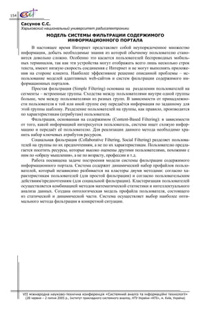 154

      Сасунов С.С.
      Харьковский национальный университет радиоэлектроники
                      МОДЕЛЬ СИСТЕМЫ ФИЛЬТРАЦИИ СОДЕРЖИМОГО
                             ИНФОРМАЦИОННОГО ПОРТАЛА
            В настоящее время Интернет представляет собой неупорядоченное множество
      информации, добыть необходимые знания из которой обычному пользователю стано-
      вится довольно сложно. Особенно это касается пользователей беспроводных мобиль-
      ных терминалов, так как эти устройства могут отображать всего лишь несколько строк
      текста, имеют низкую скорость соединения с Интернет и не могут выполнять приложе-
      ния на стороне клиента. Наиболее эффективное решение описанной проблемы – ис-
      пользование моделей адаптивных web-сайтов и систем фильтрации содержимого ин-
      формационных порталов.
            Простая фильтрация (Simple Filtering) основана на разделении пользователей на
      сегменты – встроенные группы. Сходства между пользователями внутри одной группы
      больше, чем между пользователями из разных групп. В зависимости от принадлежно-
      сти пользователя к той или иной группе ему передаётся информация по заданному для
      этой группы шаблону. Разделение пользователей на группы, как правило, производится
      по характеристикам (атрибутам) пользователя.
            Фильтрация, основанная на содержимом (Content-Based Filtering): в зависимости
      от того, какой информацией интересуется пользователь, система ищет схожую инфор-
      мацию и передаёт её пользователю. Для реализации данного метода необходимо хра-
      нить набор ключевых атрибутов ресурсов.
            Социальная фильтрация (Collaborative Filtering, Social Filtering) разделяет пользова-
      телей на группы по их предпочтениям, а не по их характеристикам. Пользователю предла-
      гается посетить ресурсы, которые высоко оценены другими пользователями, похожими с
      ним по «образу мышления», а не по возрасту, профессии и т.д.
            Работа посвящена задаче построения модели системы фильтрации содержимого
      информационного портала. Система содержит динамический набор профайлов пользо-
      вателей, который независимо разбивается на кластеры двумя методами: согласно ха-
      рактеристикам пользователей (для простой фильтрации) и согласно пользовательским
      действиям/предпочтениям (для социальной фильтрации). Кластеризация пользователей
      осуществляется комбинацией методов математической статистики и интеллектуального
      анализа данных. Создана онтологическая модель профайла пользователя, состоящего
      из статической и динамической части. Система осуществляет выбор наиболее опти-
      мального метода фильтрации в конкретной ситуации.




      VII міжнародна науково-технічна конференція «Системний аналіз та інформаційні технології»
        (28 червня – 2 липня 2005 р., Інститут прикладного системного аналізу, НТУ України «КПІ», м. Київ, Україна)
 