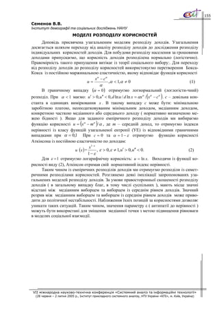 155

Семенов В.В.
Інститут демографії та соціальних досліджень НАНУ
                          МОДЕЛІ РОЗПОДІЛУ КОРИСНОСТЕЙ
      Доповідь присвячена узагальненим моделям розподілу доходів. Узагальнення
досягається шляхом переходу від аналізу розподілу доходів до дослідження розподілу
індивідуальних корисностей доходів. Для побудови розподілу населення за грошовими
доходами припускаємо, що корисність доходів розподілена нормально (логістично).
Правомірність такого припущення витікає із теорії соціального вибору:. Для переходу
від розподілу доходів до розподілу корисностей використовуємо перетворення Бокса-
Кокса із постійною маржинальною еластичністю, якому відповідає функція корисності
                                xα − сα
                            u=          ,α < 1,α ≠ 0                           (1)
                                              α
      В граничному випадку (α = 0 ) отримуємо логнормальний (логлогісти-чний)
                                                                            (         )
розподіл. При α < 1 маємо: u′ > 0, u′′ < 0, d ln u / d ln x = αxα / xα − cα . с – довільна кон-
станта в одиницях вимірювання x . В такому випадку с може бути: мінімальною
заробітною платою, неоподатковуваним мінімальним доходом, медіанним доходом,
конкретною часткою медіанного або середнього доходу ( нормативно визначеною ме-
жею бідності ). Якщо для заданого емпіричного розподілу доходів ми вибираємо
                                (         )
функцію корисності u = xα − mα / α , де m – середній доход, то отримуємо індекси
нерівності із класу функцій узагальненої ентропії (УЕ) із відповідними граничними
випадками при α = 0,1 При c = 0 та α = 1 − ε отримуємо функцію корисності
Аткінсона із постійною еластичністю по доходам:
                                x1− ε
                       u (x ) =       , ε > 0, ε ≠ 1, u′ > 0, u′′ < 0.                    (2)
                                1− ε
      Для ε = 1 отримуємо логарифмічну корисність: u = ln x. Виходячи із функції ко-
рисності виду (2), Аткінсон отримав свій нормативний індекс нерівності.
      Таким чином із емпіричних розподілів доходів ми отримуємо розподіли із симет-
ричними розподілами корисностей. Розглянемо деякі імплікації запропонованих уза-
гальнених моделей розподілу доходів. За умови правосторонньої скошеності розподілу
доходів ( в загальному випадку благ, в тому числі суспільних ), мають місце значні
відстані між медіанним виборцем та виборцем із середнім рівнем доходів. Значний
розрив між медіанним виборцем та виборцем із середнім рівнем доходів може приво-
дити до політичної нестабільності. Наближення їхніх позицій за корисностями дозволяє
уникати таких ситуацій. Таким чином, значення параметру ε ( антипатії до нерівності )
можуть бути використані для зміщення медіанної точки з метою підвищення рівноваги
в моделях соціальної взаємодії.




VII міжнародна науково-технічна конференція «Системний аналіз та інформаційні технології»
  (28 червня – 2 липня 2005 р., Інститут прикладного системного аналізу, НТУ України «КПІ», м. Київ, Україна)
 