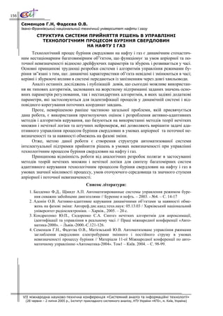 156

      Семенцов Г.Н, Фадєєва О.В.
      Івано-Франківський національний технічний університет нафти і газу
               СТРУКТУРА СИСТЕМИ ПРИЙНЯТТЯ РІШЕНЬ В УПРАВЛІННІ
                 ТЕХНОЛОГІЧНИМ ПРОЦЕСОМ БУРІННЯ СВЕРДЛОВИН
                                НА НАФТУ І ГАЗ
            Технологічний процес буріння свердловин на нафту і газ є динамічним стохастич-
      ним нестаціонарним багатовимірним об”єктом, що функціонує за умов апріорної та по-
      точної невизначеності відносно дрейфуючих параметрів та збурень і розвивається у часі.
      Основні принципові труднощі розробки системи і алгоритмів управління режимами бу-
      ріння зв”язані з тим, що: динамічні характеристики об’єкта невідомі і змінюються в часі;
      керівні і збурюючі впливи в системі передаються із запізненням через довгі хвильоводи.
            Аналіз останніх досліджень і публікацій довів, що сьогодні можливе використан-
      ня як типових алгоритмів, заснованих на жорсткому підтриманні заданих значень осно-
      вних параметрів регулювання, так і нестандартних алгоритмів, в яких задіяні додаткові
      параметри, які застосовуються для індентифікації процесів у динамічній системі і від-
      повідного корегування поточних координат завдань.
            Проте, невирішеною раніше частиною загальної проблеми, якій присвячується
      дана робота, є використання прогнозуючих оцінок і розроблення активно-адаптивних
      методів і алгоритмів керування, що базуються на використанні методів теорії нечітких
      множин і нечіткої логіки та штучних нейромереж, які дозволяють вирішити задачі ада-
      птивного управління процесом буріння свердловин в умовах апріорної та поточної не-
      визначеності та за наявності обмежень на фазові зміни.
            Отже, метою даної роботи є створення структури автоматизованої системи
      інтелектуальної підтримки прийняття рішень в умовах невизначеності при управлінні
      технологічним процесом буріння свердловин на нафту і газ.
            Принципова відмінність роботи від аналогічних розробок полягає в застосуванні
      методів теорій нечітких множин і нечіткої логіки для синтезу багатомірних систем
      адаптивного керування технологічним процессом буріння свердловин на нафту і газ в
      умовах значної мінливості процессу, умов оточуючого середовища та значного ступеня
      апріорної і поточної невизначеності.
                                                Список літератури:
          1. Балденко Ф.Д., Щмидт А.П. Автоматизированные системы управления режимом буре-
             ния скважин забойными двигателями // Бурение и нефть. – 2003. - №4. – С. 14-17
          2. Адонін О.В. Активно-адаптивне керування динамічними об’єктами за наявності обме-
             жень на фазові зміни: Автореф.дис.канд.техн.наук: 05.13.03 / Харківський національний
             університет радіоелектроніки. – Харків., 2005. – 20 с.
          3. Кондратенко Ю.П., Сидоренко С.А. Синтез нечітких алгоритмів для апроксимації,
             ідентифікації та управління в реальному часі // Праці міжнародної конференції «Авто-
             матика-2000». – Львів.-2000.-С.121-126.
          4. Семенцов Г.Н., Фадєєва О.В., Матієвський Ю.В. Автоматизоване управління ржимами
             заглиблення свердловин електробурами змінного і постійного струму в умовах
             невизначеності процессу буріння // Матеріали 11-ої Міжнародної конференції по авто-
             матичному управлінню «Автоматика-2004». Том1 – Київ. 2004. – С. 98-99.




      VII міжнародна науково-технічна конференція «Системний аналіз та інформаційні технології»
        (28 червня – 2 липня 2005 р., Інститут прикладного системного аналізу, НТУ України «КПІ», м. Київ, Україна)
 