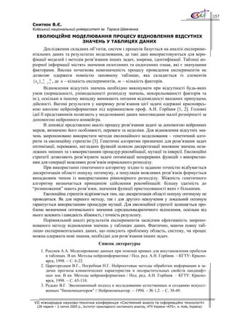 157

Снитюк В.Є.
Київський національний університет ім. Тараса Шевченка
  ЕВОЛЮЦІЙНЕ МОДЕЛЮВАННЯ ПРОЦЕСУ ВІДНОВЛЕННЯ ВІДСУТНІХ
                ЗНАЧЕНЬ У ТАБЛИЦЯХ ДАНИХ
          Дослідження складних об’єктів, систем і процесів базується на аналізі експериме-
нтальних даних та результатах моделювання, де такі дані використовуються для вери-
фікації моделей і методів розв’язання інших задач, зокрема, ідентифікації. Таблиці ап-
ріорної інформації містять значення екзогенних та ендогенних ознак, які є значущими
факторами. Висока початкова невизначеність процесу проведення експериментів не
дозволяє одержати повністю заповнену таблицю, яка складається із елементів
{ xij }i =n j =m , де n − кількість експериментів, m − кількість факторів.
          1,   1

       Відновлення відсутніх значень необхідно виконувати при відсутності будь-яких
умов (нормальності, унімодальності розподілу значень, некорельованості факторів та
ін.), оскільки в іншому випадку виникають питання відповідності вказаних припущень
дійсності. Вагомі результати у напрямку розв’язання цієї задачі одержані красноярсь-
кою школою нейроінформатики під керівництвом проф. А.Н. Горбаня [1, 2]. Головні
ідеї її представників полягають у моделюванні даних многовидами малої розмірності за
допомогою нейронного конвейєра.
       В доповіді представлено аналіз процесу розв’язання задачі за допомогою нейронних
мереж, визначено його особливості, переваги та недоліки. Для відновлення відсутніх зна-
чень запропоновано використати методи еволюційного моделювання − генетичний алго-
ритм та еволюційну стратегію [3]. Генетичні алгоритми призначені для розв’язання задач
оптимізації, переважно, негладких функцій шляхом дискретизації множини значень неза-
лежних змінних та з використанням процедур рекомбінації, мутації та інверсії. Еволюційні
стратегії дозволяють розв’язувати задачі оптимізації неперервних функцій з використан-
ням для генерації можливих розв’язків нормального розподілу.
       При використанні генетичного алгоритму згідно із заданою точністю відбувається
дискретизація області пошуку оптимуму, а популяція можливих розв’язків формується
випадковим чином із використанням рівномірного розподілу. Збіжність генетичного
алгоритму визначається принципом здійснення рекомбінацій: більшу здатність до
“розмноження” мають розв’язки, значення функції пристосованості яких є більшими.
       Еволюційна стратегія відрізняється тим, що дискретизація області пошуку оптимуму не
проводиться. Як для першого методу, так і для другого невлучення у локальний оптимум
гарантується використанням процедури мутації. Для еволюційної стратегії залишається про-
блема визначення оптимального значення середньоквадратичного відхилення, оскільки від
нього залежить і швидкість збіжності, і точність результату.
       Порівняльний аналіз результатів експериментів засвідчив ефективність запропо-
нованого методу відновлення значень у таблицях даних. Фактично, маючи повну таб-
лицю експериментальних даних, що описують проблемну область, систему, чи процес
можна одержати нові знання, необхідні для розв’язання інших задач.
                                         Список литературы
    1. Россиев А.А. Моделирование данных при помощи кривых для восстановления пробелов
       в таблицах. В кн. Методы нейроинформатики / Под. ред. А.Н. Горбаня. – КГТУ: Красно-
       ярск, 1998. − С. 6-22.
    2. Царегородцев В.Г., Погребная Н.Г. Нейросетевые методы обработки информации в за-
       дачах прогноза климатических характеристик и лесорастительных свойств ландшафт-
       ных зон. В кн. Методы нейроинформатики / Под. ред. А.Н. Горбаня. – КГТУ: Красно-
       ярск, 1998. − С. 65-110.
    3. Редько В.Г. Эволюционный подход к исследованию естественных и созданию искусст-
       венных "биокомпьютеров" // Нейрокомпьютер. − 1994. − № 1,2. − С. 38-49.

VII міжнародна науково-технічна конференція «Системний аналіз та інформаційні технології»
  (28 червня – 2 липня 2005 р., Інститут прикладного системного аналізу, НТУ України «КПІ», м. Київ, Україна)
 