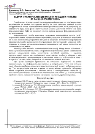 158

      Степашко В.С., Зворигіна Т.Ф., Єфіменко С.М.
      Міжнародний науково-навчальний центр інформаційних технологій
      і систем НАН та МОН України
            ЗАДАЧА ІНТЕЛЕКТУАЛІЗАЦІЇ ПРОЦЕСУ ПОБУДОВИ МОДЕЛЕЙ
                         ЗА ДАНИМИ СПОСТЕРЕЖЕНЬ
            Розробляється інтелектуальний інструментальний комплекс для розв’язання задач
      моделювання за даними спостережень (МДС). В такий комплекс повинні входити
      інструментальні засоби моделювання та інтелектуальна оболонка, яка в доступному для
      користувача будь-якого рівня підготовленості режимі допоможе пройти весь шлях
      розв’язання задачі МДС від первинної обробки таблиці даних до формування алгорит-
      му моделювання.
            Інструментальні засоби комплексу дозволяють конструювати методи МДС;
      порівнювати наявні методи за певними критеріями; тестувати різні методи моделюван-
      ня та їхні компоненти; розробляти методики і планувати статистичні випробування;
      проводити імітаційні експерименти (екстраполяцію, прогнозування) з моделями, побу-
      дованими за різними методами моделювання; поповнювати свої знання про методи мо-
      делювання під час роботи.
            Інтелектуальна оболонка повинна відповідати цілому набору вимог, основними з
      яких є: реалізація експертних знань; інтерактивна підтримка всіх етапів моделювання;
      активне використання знань користувача; постійний контроль і перевірка
      несуперечності рішень, що приймаються користувачем; прийняття рішення у разі
      відмови користувача; несперечливість автоматичних процедур, цілісність бази знань і
      відкритість системи, тобто доступність для наповнення новими методами.
            При цьому необхідно враховувати як побажання користувача та наявні
      невизначеності, так і інформацію, що міститься у вибірці даних. Тобто для побудови
      такої оболонки необхідно розв’язати задачу алгоритмізації процесу побудови алгорит-
      му. Така алгоритмізація можлива за умови поєднання кількох принципів: ідеї форму-
      вання алгоритмів моделювання із заданого числа їх конструктивних елементів [1],
      можливості декомпозиції задачі СПІ на обмежену кількість етапів [2] та послідовному
      прийнятті рішень на кожному з етапів [3] залежно від рішень, прийнятих раніше.
                                                Список літератури
          1. Степашко В.С. О задаче структуризации знаний эксперта в области моделирования по
             эмпирическим данным // Кибернетика и выч. техника. – 1991.– Вып. 92. – С.80-83.
          2. тепашко В.С., Зворыгина Т.Ф. Об одном подходе к проблеме вывода решений в сложной
             задаче // УСиМ. – 2003. – № 6. – С.82-87.
          3. Зворыгина Т.Ф ,Степашко В.С. Об интеллектуализации поддержки решений в процессе
             индуктивного моделирования // Матеріали Міжнар. конф. з автоматичного управління
             „Автоматика-2004”. – С. 47.




      VII міжнародна науково-технічна конференція «Системний аналіз та інформаційні технології»
        (28 червня – 2 липня 2005 р., Інститут прикладного системного аналізу, НТУ України «КПІ», м. Київ, Україна)
 