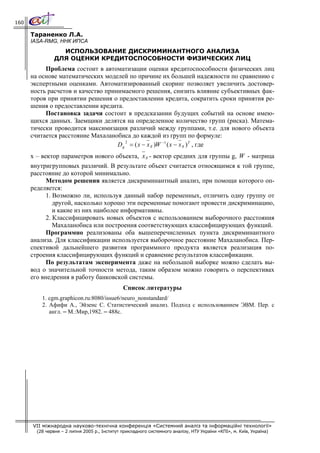 160

      Тараненко Л.А.
      IASA-RMG, ННК ИПСА
                  ИСПОЛЬЗОВАНИЕ ДИСКРИМИНАНТНОГО АНАЛИЗА
                ДЛЯ ОЦЕНКИ КРЕДИТОСПОСОБНОСТИ ФИЗИЧЕСКИХ ЛИЦ
           Проблема состоит в автоматизации оценки кредитоспособности физических лиц
      на основе математических моделей по причине их большей надежности по сравнению с
      экспертными оценками. Автоматизированный скоринг позволяет увеличить достовер-
      ность расчетов и качество принимаемого решения, снизить влияние субъективных фак-
      торов при принятии решения о предоставлении кредита, сократить сроки принятия ре-
      шения о предоставлении кредита.
           Постановка задачи состоит в предсказании будущих событий на основе имею-
      щихся данных. Заемщики делятся на определенное количество групп (риска). Матема-
      тически проводится максимизация различий между группами, т.е. для нового объекта
      считается расстояние Махаланобиса до каждой из групп по формуле:
                                       2
                                    D g = ( x − x g )W −1 ( x − x g ) T , где
      x – вектор параметров нового объекта, x g - вектор средних для группы g, W - матрица
      внутригрупповых различий. В результате объект считается относящимся к той группе,
      расстояние до которой минимально.
            Методом решения является дискриминантный анализ, при помощи которого оп-
      ределяется:
            1. Возможно ли, используя данный набор переменных, отличить одну группу от
               другой, насколько хорошо эти переменные помогают провести дискриминацию,
               и какие из них наиболее информативны.
            2. Классифицировать новых объектов с использованием выборочного расстояния
               Махаланобиса или построения соответствующих классифицирующих функций.
            Программно реализованы оба вышеперечисленных пункта дискриминантного
      анализа. Для классификации используется выборочное расстояние Махаланобиса. Пер-
      спективой дальнейшего развития программного продукта является реализация по-
      строения классифицирующих функций и сравнение результатов классификации.
            По результатам эксперимента даже на небольшой выборке можно сделать вы-
      вод о значительной точности метода, таким образом можно говорить о перспективах
      его внедрения в работу банковской системы.
                                               Список литературы
          1. cgm.graphicon.ru:8080/issue6/neuro_nonstandard/
          2. Афифи А., Эйзенс С. Статистический анализ. Подход с использованием ЭВМ. Пер. с
             англ. – М.:Мир,1982. – 488с.




      VII міжнародна науково-технічна конференція «Системний аналіз та інформаційні технології»
        (28 червня – 2 липня 2005 р., Інститут прикладного системного аналізу, НТУ України «КПІ», м. Київ, Україна)
 