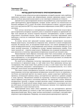 161

Ткаченко С.В.
НТУУ «КПИ» УНК «ИПСА»
                  МЕТОД ДОЛГОСРОЧНОГО ПРОГНОЗИРОВАНИЯ
      В докладе сделан обзор метода прогнозирования, который позволяет снять проблему
наростания сложности модели при аппроксимации длинных временных рядов и делать
прогноз на более продолжительные сроки за счет некоторого снижения его точности.
      Данный метод прогнозирования является надстройкой над существующими мето-
дами краткосрочного прогнозирования, которые делают прогноз на относительно не-
больших выборках (10-15 точек). Он может использоваться в связке с методом группо-
вого учета аргументов (МГУА), искусственными нейронными сетями (ИНС) и другими
методами.
      Суть метода заключается в повторяющихся операциях построения модели функ-
ции на временном интервале заданной длины и смещения интервала по временной оси.
При этом каждый раз делается попытка выделить повторяющиеся, схожие в рамках
допустимого отклонения модели. Далее на основании статистики чередования таких
шаблонов и частоты их появления можно прогнозировать характер временного ряда в
дальнейшем.
      За основу метода взят присущий человеку принцип ассоциативного мышления.
Каждая новая модель, полученная на очередном окне, заносится в список интервальных
моделей. На каждом окне, до построения новой модели, этот список проверяется на на-
личие интервальной модели, удовлетворяющей допустимому отклонению шаблона. Если
таких моделей несколько, то выбирается лучшая, дающая наименьшую ошибку. Если
таких моделей нет – строится новая модель. Выбранная или созданная интервальная мо-
дель заносится в статистику чередования интервальных моделей для текущего окна.
      Накапливаемая таким образом статистика может быть использована для предска-
зания чередования интервальных моделей. Т.к. сложность временного ряда со време-
нем исчерпывается, то сам временной ряд можно попытаться разложить на множество
шаблонов интервальных моделей.
      По своей сути собираемая статистика чередования интервальных моделей ничем
не отличается от временного ряда, и к ней также могут быть применены методы про-
гнозирования. Она также может быть разбита на окна, и в ней также могут быть выяв-
лены стереотипы поведения и закономерности в их последовательностях, что в итоге
позволяет делать более долгосрочный прогноз.
      Чем выше степень повторяемости моделей, тем более информативной получается
накапливаемая статистика чередования интервальных моделей и частот их появления, и
тем более долгосрочный прогноз мы можем делать, однако существует проблема ком-
промисса, оптимальной границы между долгосрочностью прогноза и уровнем доверия
к этому прогнозу. Механизмом влияния на отношение «точность-долгосрочность» яв-
ляется параметр допустимого отклонения шаблона. Он определяет степень общности
интервальных моделей, в рамках которой различия между интервальными моделями
игнорируются. В такой способ можно неявно задать погрешность, на которую мы гото-
вы пойти ради долгосрочности прогноза. Оптимальное значение этого параметра может
быть определено только опытным путем.
      Рассмотренный метод имеет смысл применять там, где долгосрочность прогноза
временного ряда важнее его точности, и при этом существует история временного ряда за
продолжительный срок. Метод также полезно использовать в сочетании с методами крат-
косрочного прогнозирования. Например, для оценки рисков краткосрочного прогноза.




VII міжнародна науково-технічна конференція «Системний аналіз та інформаційні технології»
  (28 червня – 2 липня 2005 р., Інститут прикладного системного аналізу, НТУ України «КПІ», м. Київ, Україна)
 
