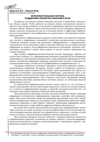 166

      Шерстюк В.Г., Левина Ю.Д.
      Херсонский морской институт
                               ИНТЕЛЛЕКТУАЛЬНАЯ СИСТЕМА
                           ПОДДЕРЖКИ ПРИНЯТИЯ РЕШЕНИЙ В ВУЗЕ
            В процессе деятельности учебные заведения получают и накапливают значитель-
      ные объемы данных. Чтобы работать на должном уровне, руководители высшего и
      среднего звена должны выявлять и использовать информацию, скрытую в накопленных
      массивах данных. Возросла и роль интеллектуальных систем поддержки принятия ре-
      шений, поскольку руководители уже не в состоянии быстро и эффективно обрабаты-
      вать всю поступающую к ним информацию и в соответствии с этим принимать необхо-
      димые решения.
            Объединение информационных ресурсов и обеспечение пользователям оператив-
      ного доступа к информации, находящейся в различных распределенных источниках,
      становится основной задачей при реализации информационных и информационно-
      аналитических систем масштаба учебного заведения. Обычные методы предоставления
      информации по запросу, когда информация извлекается из различных, возможно несо-
      вместимых источников в момент ввода запроса, не вполне отвечает требованиям на-
      стоящего времени.
            При создании информационно-аналитической системы Херсонского морского ин-
      ститута было отмечено, что, информационные источники в масштабе ВУЗа неоднородны,
      территориально и функционально распределены; темпы обновления информации не очень
      высоки; пользователи информации (например, деканаты) часто тяготеют к обладанию ча-
      стными копиями данных, которые могут модифицироваться, перерабатываться и т.д.
            Указанные особенности позволяют применить технологию хранилищ данных с
      существенными поправками. Во-первых, высокие затраты на аппаратные средства в
      условиях нашей страны неприемлемы. Во-вторых, кроме реляционных баз данных, яв-
      ляющихся источниками структурированной информации, существенную роль в ин-
      формационной системе института играют источники информации неструктурированно-
      го или плохо структурированного типа. В-третьих, существуют приложения, активно
      использующие различные несовместимые источники данных, но требующие высокой
      эффективности доступа.
            К особенностям информационной системы следует отнести то, что в отличие от
      многих существующих систем в репозитории хранятся не только (и не столько) данные,
      но и ссылки на информационные ресурсы в масштабе внутриинститутской сети, что
      позволяет существенно уменьшить требуемый объем хранилища.
            Интеллектуальные советующие системы, используя собственные знания о структуре
      информации и возможностях информационных хранилищ, доступные либо непосредст-
      венно, либо путем извлечения знаний или проведения рассуждений, могут быть способ-
      ными к интерпретации запросов на естественном языке, ограниченном контекстом инфор-
      мационного хранилища, и таким образом “добывать” необходимую информацию для ко-
      нечных пользователей, а также наиболее корректным образом представлять ее.
            На основе базы знаний, реализованной как подсистемы информационного храни-
      лища института на основе описанного подхода, разрабатывается интеллектуальная сис-
      тема поддержки принятия решений для управленческого персонала, в составе которой
      одним из главных элементов является вопросно-ответная советующая система.
            Использование указанных методов совместно с совершенствованием технологии
      информационных хранилищ, основанных на знаниях, приведет к большей информиро-
      ванности руководителей в процессе принятия решений и повышению скорости и эф-
      фективности принятия решений.



      VII міжнародна науково-технічна конференція «Системний аналіз та інформаційні технології»
        (28 червня – 2 липня 2005 р., Інститут прикладного системного аналізу, НТУ України «КПІ», м. Київ, Україна)
 