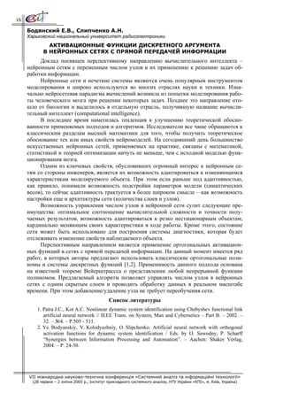 16

     Бодянский Е.В., Слипченко А.Н.
     Харьковский национальный университет радиоэлектроники
              АКТИВАЦИОННЫЕ ФУНКЦИИ ДИСКРЕТНОГО АРГУМЕНТА
            В НЕЙРОННЫХ СЕТЯХ С ПРЯМОЙ ПЕРЕДАЧЕЙ ИНФОРМАЦИИ
          Доклад посвящен перспективному направлению вычислительного интеллекта –
     нейронным сетям с переменным числом узлов и их применению к решению задач об-
     работки информации.
          Нейронные сети и нечеткие системы являются очень популярным инструментом
     моделирования и широко используются во многих отраслях науки и техники. Изна-
     чально нейросетевая парадигма вычислений возникла из попытки моделирования рабо-
     ты человеческого мозга при решении некоторых задач. Позднее это направление ото-
     шло от биологии и выделилось в отдельную отрасль, получившую название вычисли-
     тельный интеллект (computational intelligence).
          В последнее время наметилась тенденция к улучшению теоретической обосно-
     ванности применяемых подходов и алгоритмов. Исследователи все чаще обращаются к
     классическим разделам высшей математики для того, чтобы получить теоретическое
     обоснование тех или иных свойств нейромоделей. На сегодняшний день большинство
     искусственных нейронных сетей, применяемых на практике, связаны с математикой,
     статистикой и теорией оптимизации ничуть не меньше, чем с исходной моделью функ-
     ционирования мозга.
          Одним из ключевых свойств, обусловивших огромный интерес к нейронным се-
     тям со стороны инженеров, является их возможность адаптироваться к изменяющимся
     характеристикам моделируемого объекта. При этом если раньше под адаптивностью,
     как правило, понимали возможность подстройки параметров модели (синаптических
     весов), то сейчас адаптивность трактуется в более широком смысле – как возможность
     настройки еще и архитектуры сети (количества слоев и узлов).
          Возможность управления числом узлов в нейронной сети сулит следующие пре-
     имущества: оптимальное соотношение вычислительной сложности и точности полу-
     чаемых результатов, возможность адаптироваться к резко нестационарным объектам,
     кардинально меняющим своих характеристики в ходе работы. Кроме этого, состояние
     сети может быть использовано для построения системы диагностики, которая будет
     отслеживать изменение свойств наблюдаемого объекта.
          Перспективным направлением является применение ортогональных активацион-
     ных функций в сетях с прямой передачей информации. На данный момент имеется ряд
     работ, в которых авторы предлагают использовать классические ортогональные поли-
     номы и системы дискретных функций [1,2]. Применимость данного подхода основана
     на известной теореме Вейерштрассса о представлении любой непрерывной функции
     полиномом. Предлагаемый алгоритм позволяет управлять числом узлов в нейронных
     сетях с одним скрытым слоем и проводить обработку данных в реальном масштабе
     времени. При этом добавление/удаление узла не требует переобучения сети.
                                              Список литературы
         1. Patra J.C., Kot A.C. Nonlinear dynamic system identification using Chebyshev functional link
            artificial neural network // IEEE Trans. on System, Man and Cybernetics – Part B. – 2002. –
            32. – №4. – P.505 - 511.
         2. Ye. Bodyanskiy, V. Kolodyazhniy, O. Slipchenko. Artificial neural network with orthogonal
            activation functions for dynamic system identification / Eds. by O. Sawodny, P. Scharff
            “Synergies between Information Processing and Automation”. – Aachen: Shaker Verlag,
            2004. – P. 24-30.




     VII міжнародна науково-технічна конференція «Системний аналіз та інформаційні технології»
       (28 червня – 2 липня 2005 р., Інститут прикладного системного аналізу, НТУ України «КПІ», м. Київ, Україна)
 