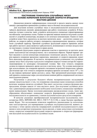 170

      Абабне О.А., Драгунов Н.В.
      Национальный технический университет Украины ”КПИ”
                  ПОСТРОЕНИЕ ГЕНЕРАТОРА СЛУЧАЙНЫХ ЧИСЕЛ
            НА ОСНОВЕ ИЗМЕРЕНИЯ ФЛУКТУАЦИЙ СКОРОСТИ ВРАЩЕНИЯ
                             ЖЕСТКИХ ДИСКОВ
            Динамичное развитие информационных технологий и средств защиты данных тесно
      связано с расширением применения случайных чисел и битовых последовательностей.
            Для получения истинно случайных чисел и последовательностей используется слу-
      чайность физических явлений, проявляющаяся при работе технических устройств. В боль-
      шинстве случаев в качестве таких устройств используются специально спроектированные
      нестабильные электронные схемы. Однако на практике важным является получение случай-
      ностей от устройств компьютера, входящих в его штатную комплектацию. Одним из таких
      устройств может быть накопитель на жестком магнитном диске – достаточно сложное уст-
      ройство, на скорости работы которого сказываются аэродинамические процессы, которые
      носят случайный характер. Причиной случайных флуктуаций скорости вращения дисков
      при работе жесткого диска являются турбулентности, возникающие в потоках воздуха меж-
      ду пластинами у головок чтения/записи и краев дисков.
            Измерение флуктуации скорости вращения пластин в накопителе на жестком диске
      может выполняться как непосредственно, так и косвенным образом. Первый вариант тре-
      бует введение в состав компьютера специальных технических средств, тогда как при вто-
      ром варианте измерение временных параметров, зависящих от скорости вращения, может
      быть выполнено программно. В частности, экспериментально установлено, что случайные
      данные могут быть получены в результате измерения скорости чтения сектора без перепо-
      зиционирования по цилиндрам считывающей головки. При этом точность измерения
      должна на порядок превышать время доступа к жесткому диску. Это условие выполняется
      при использовании для измерения времени считывания встроенной микросхемы таймера.
      Достигаемая при этом точность измерения интервала времени составляет около 10-6 с, что
      на два порядка превышает время доступа у диску. При программной реализации измере-
      ний приняты специальные меры для исключения влияния работы операционной системы в
      многозадачном режиме.
            Полученные в результате большого объема экспериментальных исследований
      данные свидетельствуют о том, что измеряемая описанным выше косвенным способом
      величина задержки является случайной. Она имеет достаточно сложную функцию рас-
      пределения, которая зависит от типа жесткого диска. Для получения случайных вели-
      чин с равномерным распределением необходимо использовать специальные преобразо-
      вания нормализации. Кроме получения равномерно распределенных кодов, такие пре-
      образования обеспечивают повышение скорости формирования случайной кодовой
      последовательности по сравнению с темпом получения кодов в результате измерения.
            В качестве указанных преобразователей экспериментально исследовались хеш-
      алгоритмы (SHA, RIPEMD-160, MD-5, ГОСТ Р 34.11-94), в также быстрое преобразо-
      вание Фурье. Эти исследования позволили выработать рекомендации по использова-
      нию хеш-алгоритмов для нормирования случайных последовательностей, выявить до-
      пустимые с точки зрения качества генерируемой случайной последовательности упро-
      щения в хеш-алгоритмах (уменьшение числа циклов), а также допустимое соотношение
      между скоростью измерений флуктуаций скорости вращения и скоростью формирова-
      ния выходной последовательности случайных кодов.




      VII міжнародна науково-технічна конференція «Системний аналіз та інформаційні технології»
        (28 червня – 2 липня 2005 р., Інститут прикладного системного аналізу, НТУ України «КПІ», м. Київ, Україна)
 