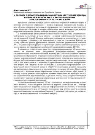 171

Александров В.Т.
Национальная академия управления при Президенте Украины
К ВОПРОСУ О МОДЕЛИРОВАНИИ СУЩНОСТНЫХ ЧЕРТ ЧЕЛОВЕЧЕСКОГО
        СОЗНАНИЯ В РАМКАХ БИО- И АНТРОПОМОРФНЫХ
             ОБРАЗОВАТЕЛЬНЫХ СИСТЕМ ТИПА ИУАК
      Предметом доклада является один из наиболее актуальных вопросов теории и
практики современного образования – вопрос о границах применимости Машины в
деле обучения человека, а постольку, и о расширении этих границ в соответствии с но-
выми знаниями о Человеке и новыми, небывалыми доселе возможностями, которые
открывает сегодняшний уровень развития машинных обучающих систем.
      С позиции автора, для поднятия человеко-машинного диалога на качественно но-
вый уровень (и, постольку, в числе прочего – создания эффективных обучающих сис-
тем на машинной основе), Машину необходимо сущностно антропизировать, т.е. наде-
лить ее чертами глубинного, а не поверхностного, сходства с человеком. Именно эту
задачу стремился решить руководимый автором коллектив разработчиков компании
AVT, создавая антропоморфную по архитектуре систему автоматизированного обуче-
ния, названную интегрированным учебно-аттестационным комплексом (ИУАК).
      В отличие от существующих ныне систем автоматизированного обучения, осно-
ванных на заданной извне дискурсивной (одномерно-линейной) причинно-
следственной цепи познавательных актов, в основу ИУАК положен объемный принцип
представления обучающей и аттестационной информации, предполагающий не насиль-
ственно заданное системой направление познавательного развития, а возможность сво-
бодного выбора его вектора исходя из широкого круга наличных системных возможно-
стей, а при необходимости – возможности привлечения колоссального информацион-
ного ресурса сети Интернет. В этом смысле ИУАК, сущностно воспроизводящий голо-
графический способ мозговой записи и обработки информации, уместно определить
как интерактивно-эвристическую автоматизированную систему обучения. В системном
аспекте она – мозаичное панно, образованное элементами различных сфер знаний. В
систему заложен универсальный принцип их связи; направление же, в котором послед-
няя осуществляется ради пошагового углубления знаний, лишь в случае когнитивной
пассивности учащегося детерминируется извне; в целом же оно определяется его соб-
ственными гностическими интенциями.
      Автоматизированный комплекс ИУАК – это попытка взглянуть по-иному на сущ-
ность Машины. Успех внедрения комплекса в Украине, достигнутый AVT, подтвер-
ждает необходимость перехода, в наш век информационных технологий, от внешнего
понимания машинности к ее внутреннему пониманию. Мир вступил на путь осознания
жизненной важности очеловечивания Машины. В движении этим путем, на взгляд ав-
тора, и заключается истинный технический прогресс.




VII міжнародна науково-технічна конференція «Системний аналіз та інформаційні технології»
  (28 червня – 2 липня 2005 р., Інститут прикладного системного аналізу, НТУ України «КПІ», м. Київ, Україна)
 