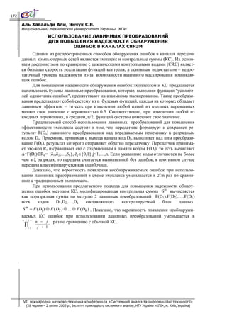 172

      Аль Хавальди Али, Янчук С.В.
      Национальный технический университет Украины ”КПИ”
                       ИСПОЛЬЗОВАНИЕ ЛАВИННЫХ ПРЕОБРАЗОВАНИЙ
                       ДЛЯ ПОВЫШЕНИЯ НАДЕЖНОСТИ ОБНАРУЖЕНИЯ
                               ОШИБОК В КАНАЛАХ СВЯЗИ
            Одними из распространенных способов обнаружения ошибок в каналах передачи
      данных компьютерных сетей являются эхоплекс и контрольные суммы (КС). Их основ-
      ным достоинством по сравнению с циклическими контрольными кодами (CRC) являет-
      ся большая скорость реализации функций контроля, а основным недостатком – недос-
      таточный уровень надежности из-за возможности взаимного маскирования возникаю-
      щих ошибок.
            Для повышения надежности обнаружения ошибок эхоплексом и КС предлагается
      использовать булевы лавинные преобразования, которые, выполняя функции "усилите-
      лей одиночных ошибок", препятствуют их взаимному маскированию. Такие преобразо-
      вания представляют собой систему из n булевых функций, каждая из которых обладает
      лавинным эффектом – то есть при изменении любой одной из входных переменных
      меняет свое значение с вероятностью 0.5. Соответственно, при изменении любой из
      входных переменных, в среднем, n/2 функций системы поменяют свое значение.
            Предлагаемый способ использования лавинных преобразований для повышения
      эффективности эхоплекса состоит в том, что передатчик формирует и сохраняет ре-
      зультат F(Ds) лавинного преобразования над передаваемым приемнику n–разрядным
      кодом Ds. Приемник, принимая с выхода канала код Dr, выполняет над ним преобразо-
      вание F(Dr), результат которого отправляет обратно передатчику. Передатчик принима-
      ет эхо-код Re и сравнивает его с сохраненным в памяти кодом F(Ds), то есть вычисляет
      Δ=F(Ds)⊕Re= {δ1,δ2,…,δn}, δj∈{0,1},j=1,…,n. Если указанные коды отличаются не более
      чем в ξ разрядах, то передача считается выполненной без ошибок, в противном случае
      передача классифицируется как ошибочная.
            Доказано, что вероятность появления необнаруживаемых ошибок при использо-
      вании лавинных преобразований в схеме эхоплекса уменьшается в 2n/n раз по сравне-
      нию с традиционным эхоплексом.
            При использовании предлагаемого подхода для повышения надежности обнару-
      жения ошибок методом КС, модифицированная контрольная сумма Sm вычисляется
      как поразрядная сумма по модулю 2 лавинных преобразований F(D1),F(D2),…,F(Dk)
      всех    кодов     D1,D2,…,Dk    составляющих     контролируемый      блок    данных:
       S m = F ( D1 ) ⊕ F ( D2 ) ⊕ ... ⊕ F ( Dk ) . Показано, что вероятность появления необнаружи-
      ваемых КС ошибок при использовании лавинных преобразований уменьшается в
      n / 2 −1
               n − j раз по сравнению с обычной КС.
       ∏       j + 1
        j =1




      VII міжнародна науково-технічна конференція «Системний аналіз та інформаційні технології»
        (28 червня – 2 липня 2005 р., Інститут прикладного системного аналізу, НТУ України «КПІ», м. Київ, Україна)
 
