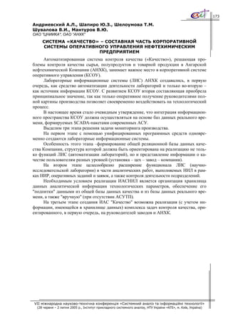 173

Андриевский А.Л., Шапиро Ю.З., Шелоумова Т.М.
Шувалова В.И., Мантуров В.Ю.
ОАО "ЦНИИКА", ОАО “АНХК”
     СИСТЕМА «КАЧЕСТВО» – СОСТАВНАЯ ЧАСТЬ КОРПОРАТИВНОЙ
     СИСТЕМЫ ОПЕРАТИВНОГО УПРАВЛЕНИЯ НЕФТЕХИМИЧЕСКИМ
                       ПРЕДПРИЯТИЕМ
     Автоматизированная система контроля качества («Качество»), решающая про-
блемы контроля качества сырья, полупродуктов и товарной продукции в Ангарской
нефтехимической Компании (АНХК), занимает важное место в корпоративной системе
оперативного управления (КСОУ).
     Лабораторные информационные системы (ЛИС) АНХК создавались, в первую
очередь, как средство автоматизации деятельности лабораторий и только во-вторую –
как источник информации КСОУ. С развитием КСОУ вторая составляющая приобрела
принципиальное значение, так как только оперативное получение руководителями пол-
ной картины производства позволяет своевременно воздействовать на технологический
процесс.
     В настоящее время стало очевидным утверждение, что интеграция информацион-
ного пространства КСОУ должна осуществляться на основе баз данных реального вре-
мени, формируемых SCADA-пакетами современных АСУ.
     Выделим три этапа решения задачи мониторинга производства.
     На первом этапе с помощью унифицированных программных средств одновре-
менно создаются лабораторные информационные системы.
     Особенность этого этапа –формирование общей реляционной базы данных каче-
ства Компании, структура которой должна быть ориентирована на реализацию не толь-
ко функций ЛИС (автоматизации лабораторий), но и представление информации о ка-
честве пользователям разных уровней (установка – цех – завод – компания).
     На втором этапе целесообразно расширение функционала ЛИС (научно-
исследовательской лаборатории) в части аналитических работ, выполняемых НИЛ в рам-
ках НИР, оперативных заданий и заявок, а также контроля деятельности подразделений.
     Необходимым условием реализации ИАСНИЛ является организация хранилища
данных аналитической информации технологических параметров, обеспечение его
"подпитки" данными из общей базы данных качества и из базы данных реального вре-
мени, а также "вручную" (при отсутствии АСУТП).
     На третьем этапе создания ИАС "Качество" возможна реализация (с учетом ин-
формации, имеющейся в хранилище данных) комплекса задач контроля качества, ори-
ентированного, в первую очередь, на руководителей заводов и АНХК.




VII міжнародна науково-технічна конференція «Системний аналіз та інформаційні технології»
  (28 червня – 2 липня 2005 р., Інститут прикладного системного аналізу, НТУ України «КПІ», м. Київ, Україна)
 
