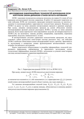 174

      Андрушко І.В., Качан Н.М.
      Івано-Франківський інститут менеджменту та економіки «Галицька Академія»
        ДОСЛІДЖЕННЯ ІНФОРМАЦІЙНИХ ТЕХНОЛОГІЙ ФОРМУВАННЯ ЛСІМ
           КОНТРОЛЮ ЗМІНИ ДИНАМІКИ СТАНІВ ОБ’ЄКТА КЕРУВАННЯ
           ЛСІМ є важливим інструментом контролю відхилень від норми [1] станів об’єкта
      керування автоматизованої системи управління. В роботі [1] викладені теоретичні ос-
      нови побудови ЛСІМ, які охоплюють процедури контролю відхилень по амплітуді і
      динаміці та взаємокореляційних характеристик технологічних процесів. Показано, що
      ЛСІМ-1 не реагує на зміну динаміки контрольованих процесів в границях апертури.
      При цьому, динаміка контрольованих процесів на основі обчислення ковзних
      автокореляційних функцій дозволяє реалізувати ЛСІМ-2, чутливу до зміни динаміки
      процесів. В [1] також перечислені типи кореляційних моделей, які використовуються в
      ЛСІМ-2 [4], що включають: знакова, релейна, коваріаційна, кореляційна, нормована
      кореляційна, модульна, еквівалентності, та інші.
           В автоматизованих системах управління технологічними процесами, які пред-
      ставляють собою розподілені комп’ютерні системи реального часу, для побудови
      ЛСІМ-2 необхідно обчислювати ковзні автокореляційні моделі, причому, ефективність
      їх застосування в конкретних умовах функціонування автоматизованих систем,
      потребує поглибленого дослідження.
           Задача теоретичного обгрунтування та розробки інформаційних технологій опе-
      ративного формування, впровадження та практичного застосування логіко-
      статистичних інформаційних моделей (ЛСІМ) є актуальною в сучасних комп’ютерних
      системах автоматизованого управління виробництвом.
                                            xi


                                      ε1


                                                                                   i
                                       L1    0 0 0 0 0 0 0 0 0 0 0 0 0 0 0 0
                                       L2    0 0 0 0 0 0 0 0 1 1 1 1 1 1 1 1


                      Рис. 1. Характеристика реакцій ЛСІМ-1 (L1) та ЛСІМ-2 (L2).
               При цьому, названі моделі ЛСІМ описуються аналітичними виразами:
                                                    ⎧0, xi ∈ ε 1 ,        ⎧0, Q xx ∈ ε 2 ,
                                             L1 = ⎨                  L2 = ⎨
                                                    ⎩1, xi ∉ ε 1 .        ⎩1, Q xx ∉ ε 2 .
      де визначається належність ( ∈ ) або неналежність (∉ ) характеристики Qxx ( j ) (узагаль-
      нений символ автокореляційної моделі) області значень, яку задає апертура ε 2 .
               Усі значення автокореляційних моделей (типу Bxx ( j ) , H xx ( j ) , K xx ( j ) , Rxx ( j ) ,
      ρ xx ( j ) , C xx ( j ) , G xx ( j ) , Fxx ( j ) ), в даному випадку, обчислюються в ковзному режимі і
      описуються аналітичними виразами представленими (1).




       VII міжнародна науково-технічна конференція «Системний аналіз та інформаційні технології»
        (28 червня – 2 липня 2005 р., Інститут прикладного системного аналізу, НТУ України «КПІ», м. Київ, Україна)
 