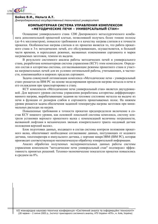 178

      Бойко В.И., Нельга А.Т.
      Днепродзержинский государственный технический университет
                 КОМПЬЮТЕРНАЯ СИСТЕМА УПРАВЛЕНИЯ КОМПЛЕКСОМ
                  «МЕТОДИЧЕСКИЕ ПЕЧИ – УНИВЕРСАЛЬНЫЙ СТАН»
            Оснащение универсального стана 1200 Днепровского металлургического комби-
      ната дополнительной прокатной клетью, позволившей получать более тонкие полосы
      (до 4-х миллиметров), повысило требования и к качеству нагрева слитков и к точности
      прокатки. Особенностью нагрева слитков и их прокатки является то, что работа прокат-
      ного стана и 3-х методических печей, его обслуживающих, осуществляется, в большей
      части времени, в переходных режимах, вызванных изменениями сортамента и марки
      нагреваемых заготовок, темпом их выдачи.
            В результате системного анализа работы методических печей и универсального
      стана, разработана компьютерная система управления (КСУ) этим комплексом. Опреде-
      лен состав и алгоритмы системы, согласовывающие режимы прокатного стана и участ-
      ка нагревательных печей для их условно оптимальной работы, учитывающих, в частно-
      сти, изменяющийся в широких пределах сортамент.
            Задача совокупной оптимизации комплекса «Методические печи - универсальный
      стан» решается на IВМ РС на основе моделирования процессов нагрева металла в печи и
      его охлаждения при транспортировке к стану.
            КСУ комплексом «Методические печи универсальный стан» является двухуровне-
      вой. Для верхнего уровня системы управления разработаны алгоритмы дифференциро-
      ванного нагрева, вырабатывающие задания на тепловое состояние металла на выдаче из
      печи в функции от размеров слябов и сортамента прокатываемых полос. На нижнем
      уровне решается задача обеспечения заданной температуры нагрева заготовок при мини-
      мальных расходах на нагрев.
            Повышенные требования к точности прокатки предопределили включение в со-
      став КСУ нижнего уровня, как основной локальной системы комплекса, систему кон-
      троля установки верхнего прокатного валка с компенсацией величины погрешности,
      вызванной люфтами в механических звеньях измерительного тракта «кодовый датчик
      положения верхний валок».
            Блок подготовки данных, входящего в состав системы контроля положения прокат-
      ного валка, обеспечивает необходимое согласование данных, поступающих от кодового
      датчика, тахогенератора и импульсного датчика, с портами микроЭВМ (IВМ РС), которая
      производит соответствующую математическую обработку измерительной информации.
            Анализ обработки полученных экспериментальных данных работы системы
      управления комплексом "методические печи универсальный стан" подтвердил эффек-
      тивность принятых решений. Технико-экономические показатели прокатки повысились
      в среднем на 8%.




      VII міжнародна науково-технічна конференція «Системний аналіз та інформаційні технології»
        (28 червня – 2 липня 2005 р., Інститут прикладного системного аналізу, НТУ України «КПІ», м. Київ, Україна)
 