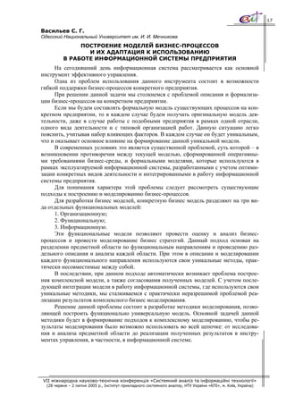 17

Васильев С. Г.
Одесский Национальный Университет им. И. И. Мечникова
               ПОСТРОЕНИЕ МОДЕЛЕЙ БИЗНЕС-ПРОЦЕССОВ
                 И ИХ АДАПТАЦИЯ К ИСПОЛЬЗОВАНИЮ
          В РАБОТЕ ИНФОРМАЦИОННОЙ СИСТЕМЫ ПРЕДПРИЯТИЯ
      На сегодняшний день информационная система рассматривается как основной
инструмент эффективного управления.
      Одна из проблем использования данного инструмента состоит в возможности
гибкой поддержки бизнес-процессов конкретного предприятия.
      При решении данной задачи мы столкнемся с проблемой описания и формализа-
ции бизнес-процессов на конкретном предприятии.
      Если мы будем составлять формальную модель существующих процессов на кон-
кретном предприятии, то в каждом случае будем получать оригинальную модель дея-
тельности, даже в случае работы с подобными предприятия в рамках одной отрасли,
одного вида деятельности и с типовой организацией работ. Данную ситуацию легко
пояснить, учитывая набор влияющих факторов. В каждом случае он будет уникальным,
что и оказывает основное влияние на формирование данной уникальной модели.
      В современных условиях это является существенной проблемой, суть которой – в
возникновении противоречия между текущей моделью, сформированной оперативны-
ми требованиями бизнес-среды, и формальными моделями, которые используются в
рамках эксплуатируемой информационной системы, разработанными с учетом оптими-
зации конкретных видов деятельности и интегрированными в работу информационной
системы предприятия.
      Для понимания характера этой проблемы следует рассмотреть существующие
подходы к построению и моделированию бизнес-процессов.
      Для разработки бизнес моделей, конкретную бизнес модель разделяют на три ви-
да отдельных функциональных моделей:
      1. Организационную;
      2. Функциональную;
      3. Информационную.
      Эти функциональные модели позволяют провести оценку и анализ бизнес-
процессов и провести моделирование бизнес стратегий. Данный подход основан на
разделении предметной области по функциональным направлениям и проведению раз-
дельного описания и анализа каждой области. При этом в описании и моделировании
каждого функционального направления используются свои уникальные методы, прак-
тически несовместимые между собой.
      В последствии, при данном подходе автоматически возникает проблема построе-
ния комплексной модели, а также согласования полученных моделей. С учетом после-
дующей интеграции модели в работу информационной системы, где используются свои
уникальные методики, мы сталкиваемся с практически неразрешимой проблемой реа-
лизации результатов комплексного бизнес моделирования.
      Решение данной проблемы состоит в разработке методики моделирования, позво-
ляющей построить функционально универсальную модель. Основной задачей данной
методики будет в формирование подходов к комплексному моделированию, чтобы ре-
зультаты моделирования было возможно использовать во всей цепочке: от исследова-
ния и анализа предметной области до реализации полученных результатов в инстру-
ментах управления, в частности, в информационной системе.




VII міжнародна науково-технічна конференція «Системний аналіз та інформаційні технології»
  (28 червня – 2 липня 2005 р., Інститут прикладного системного аналізу, НТУ України «КПІ», м. Київ, Україна)
 
