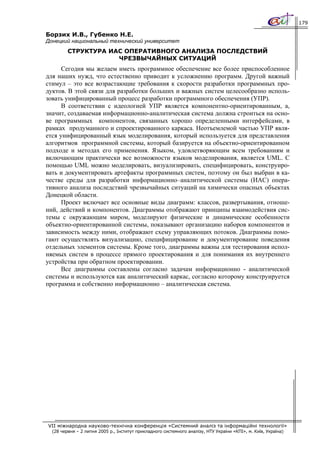 179

Борзих И.В., Губенко Н.Е.
Донецкий национальный технический университет
         СТРУКТУРА ИАС ОПЕРАТИВНОГО АНАЛИЗА ПОСЛЕДСТВИЙ
                     ЧРЕЗВЫЧАЙНЫХ СИТУАЦИЙ
      Сегодня мы желаем иметь программное обеспечение все более приспособленное
для наших нужд, что естественно приводит к усложнению программ. Другой важный
стимул – это все возрастающие требования к скорости разработки программных про-
дуктов. В этой связи для разработки больших и важных систем целесообразно исполь-
зовать унифицированный процесс разработки программного обеспечения (УПР).
      В соответствии с идеологией УПР является компонентно-ориентированным, а,
значит, создаваемая информационно-аналитическая система должна строиться на осно-
ве программных компонентов, связанных хорошо определенными интерфейсами, в
рамках продуманного и спроектированного каркаса. Неотъемлемой частью УПР явля-
ется унифицированный язык моделирования, который используется для представления
алгоритмов программной системы, который базируется на объектно-ориентированном
подходе и методах его применения. Языком, удовлетворяющим всем требованиям и
включающим практически все возможности языков моделирования, является UML. С
помощью UML можно моделировать, визуализировать, специфицировать, конструиро-
вать и документировать артефакты программных систем, поэтому он был выбран в ка-
честве среды для разработки информационно–аналитической системы (ИАС) опера-
тивного анализа последствий чрезвычайных ситуаций на химически опасных объектах
Донецкой области.
      Проект включает все основные виды диаграмм: классов, развертывания, отноше-
ний, действий и компонентов. Диаграммы отображают принципы взаимодействия сис-
темы с окружающим миром, моделируют физические и динамические особенности
объектно-ориентированной системы, показывают организацию наборов компонентов и
зависимость между ними, отображают схему управляющих потоков. Диаграммы помо-
гают осуществлять визуализацию, специфицирование и документирование поведения
отдельных элементов системы. Кроме того, диаграммы важны для тестирования испол-
няемых систем в процессе прямого проектирования и для понимания их внутреннего
устройства при обратном проектировании.
      Все диаграммы составлены согласно задачам информационно - аналитической
системы и используются как аналитический каркас, согласно которому конструируется
программа и собственно информационно – аналитическая система.




VII міжнародна науково-технічна конференція «Системний аналіз та інформаційні технології»
  (28 червня – 2 липня 2005 р., Інститут прикладного системного аналізу, НТУ України «КПІ», м. Київ, Україна)
 