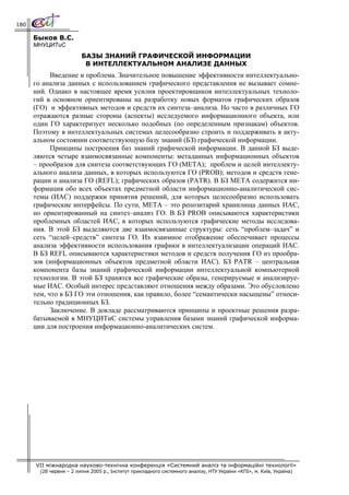 180

      Быков В.С.
      МНУЦИТиС
                         БАЗЫ ЗНАНИЙ ГРАФИЧЕСКОЙ ИНФОРМАЦИИ
                          В ИНТЕЛЛЕКТУАЛЬНОМ АНАЛИЗЕ ДАННЫХ
            Введение и проблема. Значительное повышение эффективности интеллектуально-
      го анализа данных с использованием графического представления не вызывает сомне-
      ний. Однако в настоящее время усилия проектировщиков интеллектуальных техноло-
      гий в основном ориентированы на разработку новых форматов графических образов
      (ГО) и эффективных методов и средств их синтеза–анализа. Но часто в различных ГО
      отражаются разные стороны (аспекты) исследуемого информационного объекта, или
      один ГО характеризует несколько подобных (по определенным признакам) объектов.
      Поэтому в интеллектуальных системах целесообразно строить и поддерживать в акту-
      альном состоянии соответствующую базу знаний (БЗ) графической информации.
            Принципы построения баз знаний графической информации. В данной БЗ выде-
      ляются четыре взаимосвязанные компоненты: метаданных информационных объектов
      – прообразов для синтеза соответствующих ГО (МЕТА); проблем и целей интеллекту-
      ального анализа данных, в которых используются ГО (PROB); методов и средств гене-
      рации и анализа ГО (REFL); графических образов (PATR). В БЗ META содержится ин-
      формация обо всех объектах предметной области информационно-аналитической сис-
      темы (ИАС) поддержки принятия решений, для которых целесообразно использовать
      графические интерфейсы. По сути, МЕТА – это репозитарий хранилища данных ИАС,
      но ориентированный на синтез–анализ ГО. В БЗ PROB описываются характеристики
      проблемных областей ИАС, в которых используются графические методы исследова-
      ния. В этой БЗ выделяются две взаимосвязанные структуры: сеть “проблем–задач” и
      сеть “целей–средств” синтеза ГО. Их взаимное отображение обеспечивает процессы
      анализа эффективности использования графики в интеллектуализации операций ИАС.
      В БЗ REFL описываются характеристики методов и средств получения ГО из прообра-
      зов (информационных объектов предметной области ИАС). БЗ PATR – центральная
      компонента базы знаний графической информации интеллектуальной компьютерной
      технологии. В этой БЗ хранятся все графические образы, генерируемые и анализируе-
      мые ИАС. Особый интерес представляют отношения между образами. Это обусловлено
      тем, что в БЗ ГО эти отношения, как правило, более “семантически насыщены” относи-
      тельно традиционных БЗ.
            Заключение. В докладе рассматриваются принципы и проектные решения разра-
      батываемой в МНУЦИТиС системы управления базами знаний графической информа-
      ции для построения информационно-аналитических систем.




      VII міжнародна науково-технічна конференція «Системний аналіз та інформаційні технології»
        (28 червня – 2 липня 2005 р., Інститут прикладного системного аналізу, НТУ України «КПІ», м. Київ, Україна)
 