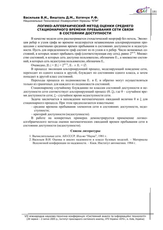 181

Васильев В.И., Вишталь Д.М., Хотячук Р.Ф.
Национальный Технический Университет Украины “КПИ”
           ЛОГИКО-АЛГЕБРАИЧЕСКИЙ МЕТОД ОЦЕНКИ СРЕДНЕГО
           СТАЦИОНАРНОГО ВРЕМЕНИ ПРЕБЫВАНИЯ СЕТИ СВЯЗИ
                     В СОСТОЯНИИ ДОСТУПНОСТИ
      В качестве модели сети рассматривается стохастический неорграф без петель. Эволю-
ция ребер и узлов графа во времени моделируется независимыми альтернирующими про-
цессами с конечными средними времен пребывания в состояниях доступности и недоступ-
ности. Пусть для определенности граф состоит из m узлов и n ребер. Число возможных со-
стояний, в которых может пребывать граф (соответствующая ему сеть), равно 2m+n. Множе-
ство состояний, в которых сеть доступна пользователю, обозначим E+, а множество состоя-
ний, в которых сеть недоступна пользователю, обозначим E-.
      Очевидно, |E+| + |E-| = 2m+n, E+ ∧ E- = ∅.
      В процессе эволюции альтернирующий процесс, моделирующий поведение сети,
переходит из одного класса в другой, блуждает по состояниям одного класса, а затем
попадает в другой класс состояний.
      Переходы процесса из подмножества E+ в E- и обратно могут осуществляться
только из граничных для каждого из подмножеств состояний.
      Стационарному случайному блужданию по классам состояний доступности и не-
доступности сети соответствует альтернирующий процесс (θ; ξ), где θ – случайное вре-
мя доступности сети; ξ - случайное время недоступности сети.
      Задача заключается в нахождении математических ожиданий величин θ и ξ для
стационарного процесса. При этом предполагаются известными:
      – средние времена пребывания элементов сети в состояниях доступности, недо-
        ступности;
      – критерий доступности (недоступности).
      В работе на конкретных примерах демонстрируется применение логико-
алгебраического метода оценки математических ожиданий времен пребывания сети в
состоянии доступности (недоступности).
                                         Список литературы
    1. Вычислительные сети. АН СССР. Изд-во “Наука”, 1981 г.
    2. Васильев В.И. Оценка и анализ надежности в классе булевых моделей. – Материалы
       Всесоюзной конференции по надежности. – Киев. Институт автоматики. 1984 г.




VII міжнародна науково-технічна конференція «Системний аналіз та інформаційні технології»
  (28 червня – 2 липня 2005 р., Інститут прикладного системного аналізу, НТУ України «КПІ», м. Київ, Україна)
 