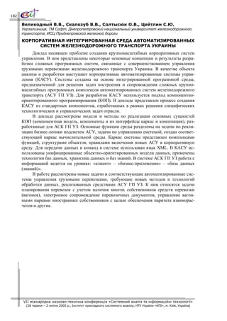 182

      Великодный В.В., Скалозуб В.В., Солтысюк О.В., Цейтлин С.Ю.
      Укрзализниця, ТМ Софт, Днепропетровский национальный университет железнодорожного
      транспорта, ИСЦ Приднепровской железной дороги
      КОРПОРАТИВНАЯ ИНТЕГРИРОВАННАЯ СРЕДА АВТОМАТИЗИРОВАННЫХ
            СИСТЕМ ЖЕЛЕЗНОДОРОЖНОГО ТРАНСПОРТА УКРАИНЫ
           Доклад посвящен проблеме создания крупномасштабных корпоративных систем
      управления. В нем представлены некоторые основные концепции и результаты разра-
      ботки сложных программных систем, связанные с совершенствованием управления
      грузовыми перевозками железнодорожного транспорта Украины. В качестве объекта
      анализа и разработки выступают корпоративные автоматизированные системы управ-
      ления (КАСУ). Системы созданы на основе интегрированной программной среды,
      предназначенной для решения задач построения и сопровождения сложных крупно-
      масштабных программных комплексов автоматизированных систем железнодорожного
      транспорта (АСУ ГП УЗ). Для разработок КАСУ используется подход компонентно-
      ориентированного программирования (КОП). В докладе представлен процесс создания
      КАСУ из стандартных компонентов, отработанных в рамках решения специфических
      технологических и управленческих задач отрасли.
           В докладе рассмотрены модели и методы по реализации основных сущностей
      КОП (компонентная модель, компоненты и их интерфейсы каркас и композиция), раз-
      работанные для АСК ГП УЗ. Основные функции среды разделены на задачи по реали-
      зации бизнес-логики подсистем АСУ, задачи по управлению системой, создан соответ-
      ствующий каркас вычислительной среды. Каркас системы представлен комплексами
      функций, структурами объектов, правилами включения новых АСУ в корпоративную
      среду. Для передачи данных и команд в системе использован язык XML. В КАСУ ис-
      пользованы унифицированные объектно-ориентированных модели данных, применены
      технологии баз данных, хранилищ данных и баз знаний. В системе АСК ГП УЗ работа с
      информацией ведется на уровнях: «клиент» – «бизнес-приложение» – «база данных
      (знаний)».
           В работе рассмотрены новые задачи и соответствующие автоматизированные сис-
      темы управления грузовыми перевозками, требующие новых методов и технологий
      обработки данных, реализованных средствами АСУ ГП УЗ. К ним относятся задачи
      планирования перевозок с учетом наличия многих собственников средств перевозки
      (вагонов), электронное сопровождение перевозочных документов, управление вагон-
      ными парками иностранных собственников с целью обеспечения паритета взаиморас-
      четов и другие.




      VII міжнародна науково-технічна конференція «Системний аналіз та інформаційні технології»
        (28 червня – 2 липня 2005 р., Інститут прикладного системного аналізу, НТУ України «КПІ», м. Київ, Україна)
 
