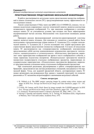 183

Газимов Р.Т.
Донецкий государственный институт искусственного интеллекта
 ПРОСТРАНСТВЕННОЕ ПРЕДСТАВЛЕНИЕ ВИЗУАЛЬНОЙ ИНФОРМАЦИИ
     В работе рассматривается актуальная задача представления множества изображе-
ний в памяти технических систем (ТС), предусматривающая оценку эффективности их
последующего поиска.
     Анализ существующих СУБД, таких как QBIC [1] и CANDID [2], показал, что ос-
новным недостатком современных «систем технической памяти» является контекстная
независимость хранимых изображений. Т.е. при занесении изображения в долговре-
менную память ТС не учитываются условия, при которых оно было зафиксировано
воспринимающей частью системы. Восполнению этих недостатков посвящена данная
работа.
     Примером реально функционирующей контекстно-ориентированной «системы
памяти» является память человека. Для описания ее элементов в данной работе были
использованы «трехкомпонентная теория памяти» Р. Аткинсона [3] и «теория эпизоди-
ческой памяти» Э. Тульвинга [4]. С учетом положений этих теорий предложена про-
странственная форма представления множества изображений. Согласно ей визуальная
память ТС рассматривается как «гиперпространство изображений» конструктивно
представляющее собой систему взаимосвязанных координатных пространств: «контек-
стного», «концептуального» и «относительного». «Контекстное» пространство закреп-
ляет такие характеристики изображений как время и место изображенного события, а
также параметры подсистемы восприятия. «Концептуальное» пространство является
множеством подпространств отдельных изображенных предметов, закрепляющих их
содержательные характеристики. «Относительное» пространство формально закрепля-
ет пространственные отношения между отдельными изображенными предметами.
     При технической реализации, рассматриваемое в работе «гиперпространство изо-
бражений», представляется как система реляционных отношений, находящихся в 4-й нор-
мальной форме. Тогда, для заданной предметной области, долговременную память ТС
можно организовать как реляционную базу данных с заданной структурой, что позволит
реализовать в ТС механизмы антропоморфного запоминания визуальных событий.
                                         Список литературы
    1. W. Niblack et al. The QBIC project: querying images by content using colour, texture and
       shape. In SPIE Proc. Storage and Retrieval for Image and Video Databases, pages 173 – 187,
       1993.
    2. P. Kelly, M. Cannon, and D. Hush. Query by image example: the CANDID approach. In SPIE
       Proc. Storage and Retrieval for Image and Video Databases, pages 238 – 248, 1995.
    3. Р. Аткинсон. Человеческая память и процесс обучения. М., Мир, 1980. с. 273 – 292.
    4. Tulving E. Episodic and semantic memory. In: E. Tulving, W. Donaldson (Eds.). Organization
       of Memory. New York and London, Academic Press, 1972.




VII міжнародна науково-технічна конференція «Системний аналіз та інформаційні технології»
  (28 червня – 2 липня 2005 р., Інститут прикладного системного аналізу, НТУ України «КПІ», м. Київ, Україна)
 