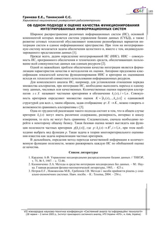 185

Гринева Е.Е., Танянский С.С.
Харьковский национальный университет радиоэлектроники
   ОБ ОДНОМ ПОДХОДЕ К ОЦЕНКЕ КАЧЕСТВА ФУНКЦИОНИРОВАНИЯ
         ИНТЕГРИРОВАННЫХ ИНФОРМАЦИОННЫХ СИСТЕМ
      Широкое распространение различных информационных систем (ИС), основной
компонентой которых является система управления базами данных (СУБД), а также
развитие сетевых технологий обуславливают появление разнообразных вариантов ин-
теграции систем в единое информационное пространство. При этом на интегрирован-
ную систему возлагается задача обеспечения целостного и, вместе с тем, индивидуали-
зированного представления данных [1].
      Прежде всего, дадим определение интегрированной ИС (ИИС). ИИС – совокуп-
ность ИС, программного обеспечения и технических средств, обеспечивающих пользо-
вание всей совокупностью данных как единым ресурсом [2].
      Одной из важнейших проблем обеспечения качества интеграции является форма-
лизация характеристик качества и методология их оценки. Авторами предложена клас-
сификация показателей качества функционирования ИИС и критерии их оценивания
исходя их технологий совместного использования информационных ресурсов.
      Для комплексного анализа ИС, например, для установления отношения порядка
множества альтернатив, при интеграции ИС, необходимо выполнить переход к одному
типу данных, числовых или качественных. Количественные оценки параметров альтер-
натив x ∈ X называют частными критериями в обозначении k i ( x), i = 1, n . Совокуп-
ность критериев определяют множество оценок K = {k1 ( x),..., k n ( x)} с одинаковой
структурой для всех x, таким образом, задав отображение ϕ : X → K , можно говорить о
возможности сравнивать альтернативы x [3].
      Одна из трудностей реализации такого подхода состоит в том, что в общем случае
критерии ki (x ) могут иметь различное содержание, размерность, интервал и шкалу
измерения, то есть не могут быть сравнимы. Следовательно, сначала необходимо пе-
рейти к некоторому общему базису. Такая базовая оценка может выглядеть как функ-
ция полезности частных критериев p[ki ( x )] , где p : ki ( x) → R1 , i = 1, n , при этом необ-
ходимо выбрать вид функции p. Такая задача в теории многокритериального оценива-
ния известна как задача нормализации частных критериев.
      В дальнейшем, определив метод перехода качественной информации в количест-
венную функцию полезности, можно ранжировать каждую ИС по обобщенной оценке
ее качества.
                                         Список литературы
    1. Карденас А.Ф. Управление неоднородными распределенными базами данных // ТИИЭР,
       т. 75, № 5, 1987. – с. 72-86.
    2. Калиниченко Л.А. Методы и средства интеграции неоднородных баз данных. – М.: Нау-
       ка. Главная редакция физико-математической литературы, 1983, – 423 с.
    3. Петров Е.Г., Новожилова М.В., Гребеннік І.В. Методи і засоби прийняття рішень у соці-
       ально-економічних системах. Навч. посібн. – К.: Техніка, 2004. – 256 с.




VII міжнародна науково-технічна конференція «Системний аналіз та інформаційні технології»
  (28 червня – 2 липня 2005 р., Інститут прикладного системного аналізу, НТУ України «КПІ», м. Київ, Україна)
 