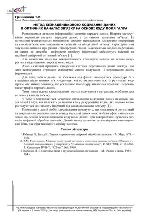 186

      Гринчишин Т.М.
      Івано-Франківський Національний технічний університет нафти і газу
                 МЕТОД БЕЗНАДЛИШКОВОГО КОДУВАННЯ ДАНИХ
           В ОПТИЧНИХ КАНАЛАХ ЗВ’ЯЗКУ НА ОСНОВІ КОДУ ПОЛЯ ГАЛУА
            Розвиваються актвино інформаційні системи передачі даних. Широке застосу-
      вання отримали системи передачі даних з оптичними каналами зв”язку. Їх
      потенційні функціональні можливості способу передавання дискретної інформації
      та взаємозв’язок між потужністю сигналів на вході ліній зв’язку, характеристики
      затухання сигналів при різних атмосферних станах, максимальна віддаль передаван-
      ня даних та способи цифрового прийому інформації забезпечуть якісний та
      надійний цифровий оптичний зв’язок [1].
            Для виявлення помилок використовують стандартні методи на основі реку-
      рентних надлишкових коректуючих кодів.
            Аналіз світової практики, створення системи передавання даних показує, що
      дане застосування отримали стандартні методи кодування і передавання даних
      (протоколи).
            Для того, щоб в даних не з’являвся код флага виконується процедура біт-
      стаффінга після кожних п’яти одиниць, які потім вилучаються. В результаті код-
      фрейм має змінну довжину, що ускладнює процедуру виявлення помилок і переван-
      тажує трафік передачі даних.
            Тому наша задача вдосконалення методу кодування є актуальна, особливо для
      оптичних каналів зв’язку.
            У роботі розглядаються методики сигнального кодування даних на основі ко-
      дів полей Галуа, які належать до нового класу рекурентних кодів, які широко вико-
      ристовуються для захисту інормації від санкціанованого доступу [1].
            Проведені у даній роботі дослідження показують, що можливості оптимізації
      та покращення ефективнішого методу передачі даних можуть бути ефективно реалі-
      зовані на основі безнадлишкового кодування даних, при використанні сучасних ме-
      тодів цифрової обробки сигналів. Даний метод дозволяє це реалізувати невикорис-
      тані біти, для ефективнішого обміну даними.
                                                Список літератури
          1. Рабинер Л., Гоулд Б., Теория и применение цифровой обработки сигналов. – М.:Мир, 1978. –
             848с.
          2. Т.М. Гринчишин. Методи маніпуляції сигналів в оптичних каналах зв’язку //Збірник пу-
             блікацій національного університету “Львівська політехніка”, TCSET’2004, ст.363-368.
             3. Концепция DVB-T. “625-net”, №9, 1999.
          3. Варакин Л. Е. Системы связи с шумоподобними сигналами. – М.: Радио и связь, 1985. –
             384 с.




      VII міжнародна науково-технічна конференція «Системний аналіз та інформаційні технології»
        (28 червня – 2 липня 2005 р., Інститут прикладного системного аналізу, НТУ України «КПІ», м. Київ, Україна)
 
