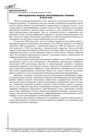 188

      Демчинский В.В.
      Институт прикладного системного анализа. г. Киев
                  ИМИТАЦИОННАЯ МОДЕЛЬ ОБСЛУЖИВАНИЯ ТРАФИКА
                                 В СЕТИ АТМ
            Область телекоммуникационных сетей находится в состоянии постоянного и ди-
      намичного развития. Это развитие насколько вызвано потребностью некоторых прило-
      жений (главным образом мультимедийных, направленных на передачу голоса, а в по-
      следнее время и видеоинформации, которые стают все более мощными утилизаторами
      пропускной способности каналов связи), настолько и само способствует появлению
      таких требовательных приложений. Одна из тенденций состоит в совмещении всех
      возможных типов потоков информации (трафиков) в единой коммуникационной сети.
      При этом встает вопрос обеспечения надлежащих условий обслуживания (качества об-
      служивания) для некоторого потока информации или типа данных.
            Технология АТМ предлагает для этого набор стандартных категорий сервиса с
      предопределенными механизмами обслуживания. Это CBR для передачи с постоянной
      скоростью, VBR для передачи с переменной скоростью, ABR для передачи с доступ-
      ной скоростью, и UBR для передачи с неопределенной скоростью. Среди категорий
      сервиса особое внимание Форума АТМ уделено категории ABR, которая согласно спе-
      цификациям реализует для регулирования скорости потока данных механизм обратной
      связи. На основании принадлежности данных к некоторому классу и производится их
      дифференцированное обслуживание.
            Для исследования механизмов обслуживания трафика в сети АТМ была построена
      имитационная модель сети интегрального обслуживания, реализующая особенности
      коммутации АТМ, архитектуру конечных и коммутационных устройств, алгоритмы
      управления трафиком в сети. Модель позволяет проводить эксперименты с известными
      уже алгоритмами управления трафиком, а также производить предварительное исследо-
      вание вновь разрабатываемых механизмов. Кроме того, модель позволяет исследовать
      работу алгоритмов с целью нахождения оптимальных режимов функционирования.
            Выделяют следующие механизмы качества обслуживания: формирование трафи-
      ка, распределение ресурсов, управление нагрузкой и резервирование ресурсов. Форми-
      рование трафика позволяет обеспечивать ограничение и выравнивание потоков. Рас-
      пределение ресурсов определяет порядок обслуживания передаваемых данных в очере-
      дях. Управление нагрузкой позволяет конечной стороне снижать скорость передачи,
      когда в сети нарастает перегрузка. Резервирование ресурсов позволяет конечным при-
      ложениям, требующим определенные гарантированные услуги, производить сигнали-
      зацию своих требований. Система управления трафиком объединяет указанные меха-
      низмы и обеспечивает гарантированное и дифференцированное обслуживания сетевого
      трафика с целью удовлетворения условий трафик-контракта.
            Результаты исследования направлены на разработку алгоритмов обеспечения ка-
      чества обслуживания, построение системы управления трафиком и на повышение ква-
      лификации системных инженеров.




      VII міжнародна науково-технічна конференція «Системний аналіз та інформаційні технології»
        (28 червня – 2 липня 2005 р., Інститут прикладного системного аналізу, НТУ України «КПІ», м. Київ, Україна)
 