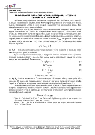 18

     Возняк Н.О.
     Львівський національний університет імені Івана Франка
            ПОБУДОВА МЕРЕЖ З ОПТИМАЛЬНИМИ ХАРАКТЕРИСТИКАМИ
                         ПОШИРЕННЯ ІНФОРМАЦІЇ
           Проблема опису процесів поширення інформації, які відбуваються в мережах
     сьогодні є надзвичайно акутальними. Мережа розглядається як сукупність пов’язаних
     вузлів. Прикладами мереж є: комп’ютерні, маркетологічні, інноваційні, тощо. Такі
     мережі традиційно описуються графами.
           Ми будемо розглядати динамічні процеси поширення інформації (комп’ютерні
     віруси, інноваційні ідеї, тощо), які відбуваються в таких мережах. Дослідження пока-
     зують, що при певних значення параметрів моделі в мережі може настати епідемія, тоб-
     то лавиноподібне поширення інформації. Для обчислення епідеміологічного порогу в
     мережі достатньо обчислити найбільше власне значення λmax матриці зв’язності гра-
     фа, який описує цю мережу [1, 2]. Одна з оцінок значення спектрального радіуса вико-
     ристана в роботі:
                                                  δ ≤ λmax ≤ Δ
     де δ , Δ – мінімальна і максимальна степені вершин (тобто кількість зв’язків, які вихо-
     дять з вершини) графа відповідно.
           В роботі запропоновано підходи до побудови мереж з оптимальними характери-
     стиками епідеміологічного порогу. При цьому задача оптимізації структури мережі
     зводиться до оптимізації функціонала:
                                          I = α1I1 + α 2 I 2                             (1)
                                                         I1 = λmax                                               (2)
                                                                 N
                                                       I2 =     ∑ cij                                            (3)
                                                                i , j =1
                                             0 ≤ α1 , α 2 ≤ 1, α1 + α 2 = 1.
     де α1 ,α 2 – вагові множники, а C – матриця вартостей зв’язків між вузлами графа. Фу-
     нкціонал (2) відповідає максимальному власному значенню матриці зв’язності графа.
     Вартість зв’язків між вершинами графа задається з допомогою функціонала (3).
          Проведено ряд досліджень щодо впливу нових зв’язків та зміни існуючих зв’язків
     в мережі на величину епідеміологічного порогу, а також визначено умови ефективного
     додавання нових вузлів в мережу для забезпечення оптимальних характеристик поши-
     рення інформації в мережі.
                                               Список літератури
         1. Wang Y., Chakrabarti D., Wang C. and Faloutsos C. Epidemic spreading in real networks: An
            eigenvalue viewpoint // Proc. IEEE SRDS, 2003
         2. Chung F., Lu L. and Vu V. Eigenvalues of random power law graphs, Annals of Combina-
            torics, 7 (2003), 21–33.




     VII міжнародна науково-технічна конференція «Системний аналіз та інформаційні технології»
       (28 червня – 2 липня 2005 р., Інститут прикладного системного аналізу, НТУ України «КПІ», м. Київ, Україна)
 