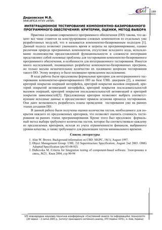 189

Дидковская М.В.
ННК ИПСА НТУУ «КПИ»
ИНТЕГРАЦИОННОЕ ТЕСТИРОВАНИЕ КОМПОНЕНТНО-БАЗИРОВАННОГО
ПРОГРАММНОГО ОБЕСПЕЧЕНИЯ: КРИТЕРИИ, ОЦЕНКИ, МЕТОД ВЫБОРА
     Практика создания современного программного обеспечения (ПО) такова, что ак-
цент все чаще ставится на конструирование сложных компонентов из отдельных уже
разработанных модулей, что и называется компонентно-базированным подходом [1].
Данный подход позволяет уменьшить время и затраты на программирование, однако
различная природа программных компонентов, отсутствие исходного кода, использо-
вание подмножества предоставленной функциональности и сложности интеграции
представляют собой основные проблемы для тестирования компонентно-базированного
программного обеспечения, в особенности для интеграционного тестирования. Имеется
много исследований, посвященных разработке компонентно-базированных программ,
но только весьма незначительное количество их посвящено вопросам тестирования
такого ПО. Этому вопросу и было посвящено проведенное исследование.
     В ходе работы были предложены формальные критерии для интеграционного тес-
тирования компонентно-ориентированного ПО на базе UML диаграмм [2], а именно:
критерий покрытия операций интерфейса, критерий покрытия вызовов операций, кри-
терий покрытий активизаций интерфейса, критерий покрытия последовательностей
вызовов операций, критерий покрытия последовательностей активизаций и критерий
покрытия зависимостей[3]. Предложенные критерии позволяют выбрать соответст-
вующие исходные данные и предоставляют правила останова процесса тестирования.
Они дают возможность разработать планы проведения тестирования уже на ранних
этапах создания ПО.
     В данной работе были получены оценки количества тестов, необходимого для по-
крытия каждого из предложенных критериев, что позволяет оценить стоимость тести-
рования на ранних этапах программирования. Кроме этого был предложен формаль-
ный метод выбора требуемого количества тестов, которое бы соответствовало каждому
из предлагаемых критериев, исходя из учета ограниченности финансов, выбранного
уровня качества, а также требующего для реализации тестов минимального времени.
                                         Список литературы
    1. Alan W. Brown. Background information on CBD. SIGPC, 18(1), August 1997.
    2. Object Management Group: UML 2.0 Superstructure Specification, August 2nd 2003. OMG
       Adopted Specification (ptc/03-08-02).
    3. Didkovska M. Criteria for Integration testing of component-based software. Электроника и
       связь, №23, Киев 2004, стр.90-94




VII міжнародна науково-технічна конференція «Системний аналіз та інформаційні технології»
  (28 червня – 2 липня 2005 р., Інститут прикладного системного аналізу, НТУ України «КПІ», м. Київ, Україна)
 
