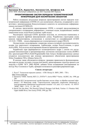 192

      Зинченко В.П., Буров В.А., Зинченко С.В., Штефлюк А.В.
      НТУУ ”КПИ”, Институт кибернетики им. В.М. Глушкова НАН Украины
              ПРОЕКТИРОВАНИЕ СИСТЕМ ПЕРЕДАЧИ ТЕЛЕМЕТРИЧЕСКОЙ
                   ИНФОРМАЦИИ ДЛЯ КОСМИЧЕСКИХ ОБЪЕКТОВ
            Работа посвящена актуальным вопросам проектирования систем передачи теле-
      метрической информации (СПТИ) [1] для космических объектов, создаваемой в соот-
      ветствии с рекомендациями Консультативного комитета по космическим информаци-
      онным системам (CCSDS) [2].
            В докладе представлено проектирование СПТИ, в которой предусматривается
      синхронизация и кодирование информации с помощью кодов, исправляющих ошибки
      (сверточные коды; коды Рида-Соломона; турбо коды).
            Рассмотрена структура СПТИ, функции подслоев, их логическая взаимосвязь и
      протокол передачи фреймов фиксированной длины. Разработана структурная схема
      каналов передачи/приема, составленная в соответствии со спецификацией CCSDS
      131.0-B-1, VHDL – модель формирователя телеметрического кадра (ТК) [3].
            Осуществлено моделирование генератора псевдо-случайной последовательности,
      кодера для сверточного кодирования, турбокодера, кодера Рида-Соломона, в среде
      Active-HDL. Результатом моделирования являются временные диаграммы.
            Разработано ядро формирователя телеметрического кадра с учетом его после-
      дующей имплементации в программируемые логические интегральные схемы (ПЛИС)
      [4] с архитектурой FPGA (Field Programmable Gate Arrays). Конфигурационные данные
      создаются пользователем при помощи программного обеспечения проектирования
      Xilinx Foundation TM и Alliance Series [5].
            В докладе также обсуждаются вопросы: проверки правильности функционирова-
      ния ядра на основе тестовых стендов (test bench), проектирование структур проекта для
      загрузки в ПЛИС XCV 300E–PQ240, добавки блока кодирования–декодирования по
      методу Рид–Соломона и Турбо, проверки возможности реконфигурирования ядра.
                                               Список литературы
          1. Хелд Г. Технологии передачи данных. - СПб: Питер, К.: BHV, 2003. - 720 с.
          http://www.ccsds.org/
          2. Interactive VHDL Tutorial, REV.2.1, EVITA™, Active-HDL™ Series. ALDEC, Inc. 1998, pp
             288
          3. Зінченко В.П. Інструментальні засоби бортових систем збору та обробки наукової інфо-
             рмації // IV Междунар. конф. “Гиротехнологии, навигация, управление движением и
             конструирование авиационно-космической техники”: Сб. докл. в 2-х частях. - К.: НТУУ
             “КПИ”, 2003. – Ч. II. – С. 198 - 207.
          4. David Van den Bout. The Practical Xilinx® Designer Lab Book, Vertion 1.5. Prentice Hall,
             Upper Saddle River, New Jersey 07458, 1999, pp. 450.




      VII міжнародна науково-технічна конференція «Системний аналіз та інформаційні технології»
        (28 червня – 2 липня 2005 р., Інститут прикладного системного аналізу, НТУ України «КПІ», м. Київ, Україна)
 