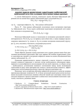 193

Катеринич С.А.
УНК «ИПСА» в структуре НТУУ «КПИ»
     АНАЛИЗ ЗАДАЧИ ДООБУЧЕНИЯ (АДАПТАЦИИ) БАЙЕСОВСКОЙ
    НЕЙРОННОЙ СЕТИ ПРИ УСЛОВИИ ПОЛУЧЕНИЯ НОВЫХ ДАННЫХ
     С учетом байесовского подхода, изначально задача обучения байесовской ней-
ронной сети на основе базы данных наблюдений имеет следующий вид [1]:
                            P( S 0 | D0 ) = arg max P ( D0 | S j )
                                                         Sj

где S 0 – структура нейросети, D0 – база данных наблюдений.
      Пусть D – база данных наблюдений, полученных после построения структуры
S 0 байесовской сети. Тогда задача дообучения (адаптации) построенной сети может
быть записана в следующем виде:
                                P ( S | D, D0 , S 0 ) → max
                                                                  S

      Используя байесовкий подход к нескольким из возможных разложений совмест-
ной вероятности P ( S , D, D0 , S 0 ) по правилу цепи (chain rule), а также оперируя предпо-
ложением зависимости S 0 только от D0 по условию построения изначальной структу-
ры S 0 сети, получаем, в частности, следующие результаты:
                                 P ( S | D0 ) P ( D | S , D0 )
      1) P ( S | D, D0 , S 0 ) =
                                       P ( D | S 0 , D0 )
      2) P( S | D, D0 , S 0 ) = P ( S | D, D0 )
      Таким образом, решение задачи адаптации сети к новым данным может быть реа-
лизовано различными стратегиями. При этом, вариант №2 вообще подразумевает отказ
от адаптации как таковой и построение нейросети заново на основе объединенной базы
данных наблюдений D0 ∪ D .
      Очевидная неравнозначность данных стратегий в смысле точности и вычисли-
тельной сложности определяет в частном случае необходимость обоснования право-
мерности и целесообразности использования той или иной стратегии, а в общем случае
– необходимость установления взаимного соотношения между всеми возможными
стратегиями по ряду таких критериев как точность, вычислительная сложность, эффект
совместного использования различных стратегий, пределы адаптации и пр.
      Поскольку часть алгоритмов обучения нейросетей использует в качестве метрики
производные функции энтропии [2, 3], то более детальный анализ результатов исследо-
вания последней относительно смежных областей знаний дает некоторые ответы отно-
сительно вопросов о пределе адаптации и совместного использования нескольких стра-
тегий, в частности, указанных выше.
                                         Список литературы
    1. Herskovits    E.     Computer-Based    Probabilistic   Network      Construction.                        –
       http://www.reseach.microsoft.com
    2. Седов Е., Кузнецов Д. Вначале было слово… - http://www.search.rambler.ru
    3. Шеннон К.Е. Математическая теория связи - http://www.search.rambler.ru




VII міжнародна науково-технічна конференція «Системний аналіз та інформаційні технології»
  (28 червня – 2 липня 2005 р., Інститут прикладного системного аналізу, НТУ України «КПІ», м. Київ, Україна)
 