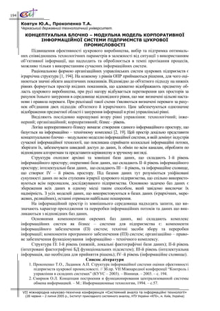194

      Ковтун Ю.А., Прокопенко Т.А.
      Черкаський державний технологічний університет.
        КОНЦЕПТУАЛЬНА БЛОЧНО – МОДУЛЬНА МОДЕЛЬ КОРПОРАТИВНОЇ
             ІНФОРМАЦІЙНОЇ СИСТЕМИ ПІДПРИЄМСТВ ЦУКРОВОЇ
                           ПРОМИСЛОВОСТІ
            Підвищення ефективності цукрового виробництва, вибір та підтримка оптималь-
      них співвідношень технологічних параметрів в залежності від ситуації з використанням
      об’єктивної інформації, що надходить та оброблюється в темпі протікання процесів,
      можливо тільки з використанням сучасних інформаційних систем.
            Раціональною формою організаційних управлінських систем цукрових підприємств є
      ієрархічна структура [1, 194]. На кожному з рівнів ОПР приймаються рішення, для чого оці-
      нюються значні обсяги аналітичних показників. Відповідно до об'єктного підходу на нижніх
      рівнях формується простір вхідних показників, що адекватно відображають предметну об-
      ласть цукрового виробництва, при русі нагору відбувається перетворення цих просторів за
      рахунок їхнього занурення в середовище відповідного рівня, що має визначені цільові наста-
      нови і правила переваги. При реалізації такої схеми з'являються визначені переваги за раху-
      нок об'єднання двох підходів: об'єктного й ієрархічного. Цим забезпечуються однозначне
      відображення предметної області і занурення інформації в різні управлінські рівні.
            Виділяють послідовно нарощувані вгору рівні управління: технологічний; інже-
      нерний; організаційний; корпоративний; бізнес – рівень.
            Логіка корпоративного бізнесу вимагає створення єдиного інформаційного простору, що
      базується на інформаційно – технічному комплексі [2, 19]. Цей простір доцільно представити
      концептуальною блочно – модульною моделлю інформаційної системи, в якій домінує індустрія
      сучасної інформаційної технології, що покликана сприймати колосальні інформаційні потоки,
      зберігати їх, забезпечувати швидкий доступ до даних, їх обмін по всім каналам, обробляти по
      відповідним алгоритмам та представити керівництву в зручному вигляді.
            Структура охоплює архівні та зовнішні бази даних, що складають І–й рівень
      інформаційного простору; оперативні бази даних, що складають ІІ–й рівень інформаційного
      простору; інтелектуальні бази даних, що складають ІІІ – й рівень, та інформаційне сховище,
      що створює IV – й рівень простору. Під базами даних тут розуміються уніфіковані
      сукупності даних по всім ступеням ієрархії цукрового підприємства, що спільно використо-
      вуються всім персоналом, досліджуваного підприємства. Основною задачею баз даних є
      збереження всіх даних в одному місці таким способом, який завідомо виключає їх
      надмірність. З усіх моделей даних, що використовуються в базах даних (ієрархічних, мере-
      жевих, реляційних), останні отримали найбільше поширення.
            На інформаційний простір із зовнішнього середовища надходять запити, що ви-
      значають характер проходження та переробки інформаційних потоків та даних що вик-
      ликаються з відповідних баз даних.
            Основними компонентами окремих баз даних, які складають комплекс
      інформаційних систем як бізнес – системи для підприємства є: компоненти
      інформаційного забезпечення (ІЗ) систем; технічні засоби збору та переробки
      інформації; компоненти програмного забезпечення (ПЗ) систем; організаційно – право-
      ве забезпечення функціонування інформаційно – технічного комплексу.
            Структура ІЗ: І-й рівень (нижній, локальні фактографічні бази даних); ІІ-й рівень
      (інтегровані фактографічні БД функціональних підсистем); ІІІ-й рівень (інтелектуальна
      інформація, що необхідна для прийняття рішень); IV–й рівень (інформаційне сховище).
                                          Список літератури
          1. Прокопенко Т.О., Ладанюк А.П. Структура інформаційної системи оцінки ефективності
             підприємств цукрової промисловості. // Зб.пр. VІІ Міжнародної конференції “Контроль і
             управління в складних системах” (КУУС – 2003). – Вінниця. – 2003. – с. 194.
          2. Смирнов О.Л. Концепция построения и функционирования централизованной системы
             обмена информацией. – М.: Информационные технологии, 1994. – с.57.

      VII міжнародна науково-технічна конференція «Системний аналіз та інформаційні технології»
        (28 червня – 2 липня 2005 р., Інститут прикладного системного аналізу, НТУ України «КПІ», м. Київ, Україна)
 