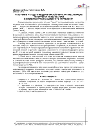 197

Литвинов В.А., Майстренко С.Я.
ИПММС НАНУ
 НЕКОТОРЫЕ МЕТОДЫ И МОДЕЛИ “МАЛОЙ” ИНТЕЛЛЕКТУАЛИЗАЦИИ
                ИНТЕРФЕЙСА ПОЛЬЗОВАТЕЛЯ
        В СИСТЕМАХ ОРГАНИЗАЦИОННОГО УПРАВЛЕНИЯ
     Доклад посвящен анализу двух методов “малой” интеллектуализации интерфейса
пользователя, основанных на использовании словаря-справочника допустимых значе-
ний: 1) методу автоматической идентификации ошибок пользователя и их корректи-
ровки (АИК); 2) методу опережающей идентификации и восстановления вводимых
данных (ОИВ).
     1. Сущность общего метода АИК заключается в генерации обратных искажений
(«вариаций») ошибочного слова различными типовыми ошибками пользователя и про-
верке допустимости вариации (в частности, поиск в словаре–справочнике допустимых
значений). Разнообразие конкретных алгоритмов реализации метода АИК определяется
способами разрешения коллизий, связанных с неоднозначностью возможных решений.
     В основу оценки вероятностных характеристик алгоритмов положена модель ис-
пытаний Бернулли. Вероятностные характеристики алгоритмов для различных ансамб-
лей корректируемых ошибок определяются расчетными значениями вероятностей пра-
вильной, ложной и «ручной» коррекции в зависимости от значений параметров слова-
ря. От этих же значений зависят и скоростные характеристики, полученные при экспе-
риментальном исследовании программного обеспечения АИК.
     2. Общий метод упреждающей подсказки заключается в посимвольном анализе
вводимого слова в соответствии со словами словаря-справочника допустимых значений
и сужении области поиска до группы значений, поддающейся визуальному анализу и
идентификации (алгоритм ВИ) или автоматически до единственного значения - детер-
минанта (алгоритм АИ).
     На основе анализа соответствующих моделей получены оценки результативности
опережающей подсказки: сокращение интеллектуальных трудозатрат пользователя в
вариантах ВИ и АИ, ожидаемые значения существенных параметров, влияние на тех-
нологичность и достоверность ввода.
                                         Список литературы
    1. Бояринов И.М., Давыдов А.А., Мамедли Э.М., Смеркис Ю.Б. Использование помехоус-
       тойчивого кодирования для защиты информации от ошибок оператора. - М.: АТ, 1983.-
       №3.-С. 5-49.
    2. Г.Є. Кузьменко, В.А. Литвинов, С.Я. Майстренко, В.І. Ходак. Алгоритми і моделі авто-
       матичної ідентифікації та корекції типових помилок користувача на основі природної
       надмірності //Математичні машини і системи. – 2004.- №.2 –С.134-148.
    3. AfterScan. http://www/afterscan.com/ru.




VII міжнародна науково-технічна конференція «Системний аналіз та інформаційні технології»
  (28 червня – 2 липня 2005 р., Інститут прикладного системного аналізу, НТУ України «КПІ», м. Київ, Україна)
 