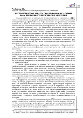 199

Любченко С.С.
Донецкий государственный институт искусственного интеллекта
    МЕТОДОЛОГИЧЕСКИЕ АСПЕКТЫ ПРОЕКТИРОВАНИЯ СТРУКТУРЫ
        БАЗЫ ДАННЫХ СИСТЕМЫ УПРАВЛЕНИЯ КОНТЕНТОМ
      Современный бизнес в значительной степени построен на максимально эффек-
тивном использовании информации, представленной различными способами, имеющей
различную природу и форму. При этом сбор и наполнение информационных хранилищ
является только одной из составляющих ее использования. Не менее важным является
организация дальнейшего использования этой информации для ведения бизнеса. Сис-
тема управления контентом(CMS) – это программное обеспечение, которое позволяет
публиковать и изменять опубликованную на сайте информацию самостоятельно, без
привлечения разработчиков сайта. Системы управления контентом включают: «Back-
Office» – интерфейс администрирования, «FrontOffice» – пользовательский интерфейс,
«Контент» – информационное наполнение. В настоящее время на рынке CMS пред-
ставлены сотни систем. Большинство систем являются громоздкими комплексами для
решения общих задач, не учитывающие в полной мере требования и специфику кон-
кретных предметных областей. Отсутствие формальных методик проектирования CMS
затрудняют их разработку.
      В данной работе сформированы требования и представлена обобщенная структу-
ра базы данных для хранения информации о структуре сайта и его информационного
наполнения.
      На сайте обслуживаемом CMS, должны отображаться документы различных ти-
пов, страницы сайта могут быть различны не только по содержанию, но и по дизайну, и
по структуре. CMS должна позволять отображать страницы в форматах отличных от
HTML, например вывод данных в формате RSS или WAP-версия сайта. А также воз-
можность нескольких версий сайта с содержанием на различных языках. Кроме хране-
ния разнородной информации, одной из важнейших задач является обеспечение гибко-
сти документооборота.
      Структура сайта и большинство сервисов CMS имеют иерархическую структуру.
Наиболее понятной и удобной является представление структуры сайта в виде дерева.
Деревья можно представлять в виде вложенных множеств. Это наиболее подходящая
модель, так как SQL – язык, ориентирован на множества. Корень дерева – множество,
содержащее все другие множества, и отношения предок-потомок описываются принад-
лежностью множества потомков множеству предка. Данный подход позволяет сущест-
венно сократить затраты времени на выборку необходимой информации.
      Информационное наполнение представляет собой набор документов в иерархиче-
ской структуре сайта, поделенных на разделы. В формировании документов участвуют:
авторы, редакторы, управляющие разделами. Рассматриваемая система документообо-
рота CMS позволяет: вносить изменения в документы других авторов, сохранять все
пересмотры документов, открывать публичный доступ к документам только после
одобрения редактором, произвести возврат на любую стадию редактирования, писать и
публиковать документы без знания web-технологий, автоматически формировать связи
между документами. Хранилища документов представляют собой набор таблиц реля-
ционной базы данных, связанных отношениями подчинения. В таблицах фиксируется
информация о готовящихся и опубликованных документах, пользователях системы и
их правах.
      Предложенные структуры для хранения данных CMS позволяет решать основные
задачи, стоящие перед системами управления сайтами. Результаты данной работы мо-
гут быть использованы при проектировании структуры для хранения данных разраба-
тываемой системы управления контентом. Данная модель может быть положена в ос-
нову CMS для сайтов любой предметной области.

VII міжнародна науково-технічна конференція «Системний аналіз та інформаційні технології»
  (28 червня – 2 липня 2005 р., Інститут прикладного системного аналізу, НТУ України «КПІ», м. Київ, Україна)
 
