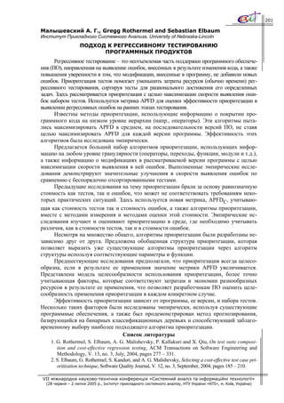 201

Малышевский А. Г., Gregg Rothermel and Sebastian Elbaum
Институт Прикладного Системного Анализа, University of Nebraska-Lincoln
                   ПОДХОД К РЕГРЕССИВНОМУ ТЕСТИРОВАНИЮ
                         ПРОГРАММНЫХ ПРОДУКТОВ
      Регрессивное тестирование – это неотъемлемая часть поддержки программного обеспече-
ния (ПО), направленная на выявление ошибок, внесенных в результате изменения кода, а также
повышения уверенности в том, что модификации, внесенные в программу, не добавили новых
ошибок. Приоритезация тестов помогает уменьшить затраты ресурсов (обычно времени) рег-
рессивного тестирования, сортируя тесты для рационального достижения его определенных
задач. Здесь рассматривается приоритезация с целью максимизации скорости выявления оши-
бок набором тестов. Используется метрика APFD для оценки эффективности приоритезации в
выявлении регрессивных ошибок на ранних этапах тестирования.
      Известны методы приоритезации, использующие информацию о покрытии про-
граммного кода на низком уровне иерархии (напр., операторы). Эти алгоритмы пыта-
лись максимизировать APFD в среднем, на последовательности версий ПО, не ставя
целью максимизировать APFD для каждой версии программы. Эффективность этих
алгоритмов была исследована эмпирически.
      Предлагается больший набор алгоритмов приоритезации, использующих инфор-
мацию на любом уровне гранулярности (операторы, переходы, функции, модули и т.д.),
а также информацию о модификациях в рассматриваемой версии программы с целью
максимизации скорости выявления в ней ошибок. Выполненные эмпирические иссле-
дования демонстрируют значительные улучшения в скорости выявления ошибок по
сравнению с беспорядочно отсортированными тестами.
      Предыдущие исследования на тему приоритезации брали за основу равнозначную
стоимость как тестов, так и ошибок, что может не соответствовать требованиям неко-
торых практических ситуаций. Здесь используется новая метрика, APFDС, учитываю-
щая как стоимость тестов так и стоимость ошибок, а также алгоритмы приоритезации,
вместе с методами измерения и методами оценки этой стоимости. Эмпирические ис-
следования изучают и оценивают приоритезацию в среде, где необходимо учитывать
различия, как в стоимости тестов, так и в стоимости ошибок.
      Несмотря на множество общего, алгоритмы приоритезации были разработаны не-
зависимо друг от друга. Предложена обобщенная структура приоритезации, которая
позволяет выразить уже существующие алгоритмы приоритезации через алгоритм
структуры используя соответствующие параметры и функции.
      Предшествующие исследования предполагали, что приоритезация всегда целесо-
образна, если в результате ее применения значение метрики APFD увеличивается.
Представлена модель целесообразности использования приоритезации, более точно
учитывающая факторы, которые соответствуют затратам и экономии разнообразных
ресурсов в результате ее применения, что позволяет разработчикам ПО оценить целе-
сообразность применения приоритезации в каждом конкретном случае.
      Эффективность приоритизации зависит от программы, ее версии, и набора тестов.
Несколько таких факторов были исследованы эмпирически, используя существующие
программные обеспечения, а также был продемонстрирован метод прогнозирования,
базирующийся на бинарных классификационных деревьях и способствующий заблаго-
временному выбору наиболее подходящего алгоритма приоритезации.
                                   Список литературы
    1. G. Rothermel, S. Elbaum, A. G. Malishevsky, P. Kallakuri and X. Qiu, On test suite composi-
       tion and cost-effective regression testing, ACM Transactions on Software Engineering and
       Methodology, V. 13, no. 3, July, 2004, pages 277 – 331.
    2. S. Elbaum, G. Rothermel, S. Kanduri, and A. G. Malishevsky, Selecting a cost-effective test case pri-
       oritization technique, Software Quality Journal, V. 12, no. 3, September, 2004, pages 185 – 210.

VII міжнародна науково-технічна конференція «Системний аналіз та інформаційні технології»
  (28 червня – 2 липня 2005 р., Інститут прикладного системного аналізу, НТУ України «КПІ», м. Київ, Україна)
 