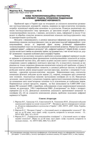 202

      Мартиш В.Є., Тимошенко Ю.О.
      ММСА ННК "ІПСА" НТУУ "КПІ"
                          НОВА ТЕЛЕКОМУНІКАЦІЙНА ПЛАТФОРМА
                        ЯК ЕЛЕМЕНТ РІШЕНЬ ПРОБЛЕМИ ПОДОЛАННЯ
                                 ЦИФРОВОЇ НЕРІВНОСТІ
            Прийнятий зараз в Україні курс на інтеграцію до спільноти економічно розвине-
      них постіндустріальних демократій, зокрема, напрямок на євро-атлантичну інтеграцію,
      потребує відповідної перебудови економіки та суспільства. Розвиток економічних від-
      носин постіндустріального типу призводить до зростання потреб у інформаційних і
      телекомунікаційних послугах, і навпаки, доступність знань, інформації та послуг її пе-
      редачі та обробки стимулює розвиток економічних відносин постіндустріального типу
      та демократизацію суспільства.
            Виходячи з вищенаведеного, в доповіді наводиться інформація щодо впливу розвитку
      економічних відносин постіндустріального типу на зростання індустрії інформаційних і теле-
      комунікаційних послуг та зворотний ефект впливу розвиненої інформаційно-
      телекомунікаційної галузі на постіндустріальний економічний розвиток. Формується поняття
      „цифрової прірви”, „цифрового розподілу” або „цифрової нерівності” (digital divide), та аналі-
      зується вплив цього явища на економіку країни, що розвивається, і має на меті вступ до „клу-
      бу” розвинених з наданням особливої уваги специфіці України.
            Зважаючи на системну складність проблеми усунення цифрової нерівності на рів-
      ні держави та підвищення рівня проникнення телекомунікаційних технологій до існую-
      чих в розвиненій частині світу, або навіть на рівні системи освіти і підготовки кадрів зі
      створенням єдиного цифрового освітнього простору [1], та відсутність підходів до ви-
      рішення не тільки очевидних фінансово-економічних аспектів цієї проблеми, а й ряду її
      методологічних та інформаційних моментів, в доповоді робиться наголос на фізичній
      розбудові нижчих рівнів вищезгаданої системи-простору, включно з кінцевими її еле-
      ментами – середніми загально-освітніми школами. Запропоновано нову, гештальтну
      концепцію фізичної побудови вузлів мережі [1], зокрема, оснащення шкіл компютер-
      ною технікою. Аналізуються можливі застосування платформ [2] та [3]. Наводиться
      детальних аналіз якісних і кількісних (зокрема, вартостних) показників відомих рішень
      по оснащенню шкіл комп’ютерною технікою та їх підключення до глобальних мереж.
      Порівнюються сучасні продукти, зокрема, на базі анонсованої на CeBIT-2005 плат-
      форми PIC компанії AMD, з виробами, побудованими згідно запропонованої концепції,
      такими, як комплекси УІК-3 виробництва НВО „Електронмаш” (м. Київ) з інтернет-
      серверами [2] та [3]. Доводиться економічна доцільність пропонованої концепції та
      платформ [2], [3] як елементів комплексних рішень проблеми подолання цифрової
      нерівності в Україні.
                                                Список літератури
          1. Мартиш В.Є., Гранадзер А.Б., Савастьянов В. В., Тимошенко Ю.О. „Концепція побудови
             національної мережі на основі технології IP” – Матеріали другого міжнародного конгре-
             су „Розвиток інформаційного суспілсьтва в Україні.”, 2001, НТУУ „КПІ”, Київ, Україна,
             с. 267-275
          2. Мартиш В. Є. “Интернет Сервер”  „Системний аналіз та інформаційні технології”. Збі-
             рка тез до III міжн. науч.-практ. конф. студентів, аспірантів та молодих вчених. – К.:
             НТУУ КПІ, 2001, Ч.2 с.92-93
          3. Мартиш В. Є. „Універсальна комунікаційна платформа”  „Системний аналіз та інфор-
             маційні технології”. Збірка тез до III міжн. науч.-практ. конф. студентів, аспірантів та
             молодих вчених. – К.: НТУУ КПІ, 2004, Ч.2 с.86-87




      VII міжнародна науково-технічна конференція «Системний аналіз та інформаційні технології»
        (28 червня – 2 липня 2005 р., Інститут прикладного системного аналізу, НТУ України «КПІ», м. Київ, Україна)
 