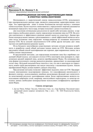 204

      Максимов М. В., Молина Т. О.
      Одесский национальный политехнический институт
                ИНФОРМАЦИОННАЯ СИСТЕМА ИДЕНТИФИКАЦИЯ ПИКОВ
                        В СПЕКТРАХ ГАММА-ИЗЛУЧЕНИЯ
            Интенсивность и энергетический спектр гамма-излучения (СГИ), испускаемого
      при самопроизвольном распаде ядра, являются уникальными характеристиками этого
      ядра. Эти характеристики лежат в основе большинства методов анализа с помощью
      гамма-излучения. Путем подсчета гамма-квантов с определенной энергией оказывается
      возможным определить число ядер, которые испускают данное излучение [1].
            Для получения оптимальных результатов по какой-либо методике анализа в пер-
      вую очередь необходимо решить задачу определения положения пика на СГИ. На сего-
      дня однозначного и эффективного решения данной задачи не существует. Данная про-
      блема непосредственно связана с распознаванием и самой эффективной является мето-
      дика когда положение пика определяет человек-оператор на основании визуального
      анализа СГИ. Из-за сильной зашумленности СГИ любая другая методика дает лишь
      частное или приближенное решение задачи.
            Из-за большого многообразия существующих методик сегодня возникла потреб-
      ность в разработке одной общей методики поиска пиков на СГИ. Методика должна
      предложить общий способ идентификации как хороших, ярко выраженных пиков, так и
      слабых сильно зашумленных.
            В предлагаемой методике, для определения положения пика был опробован сле-
      дующий общий подход: для каждого отсчета СГИ в некотором окне размером m, опре-
      деляемым средней шириной пика, делается преобразование Фурье. На основании ана-
      лиза формы полученного спектра выносится решение, принадлежит ли анализируемый
      отсчет пику. Исходной посылкой была гипотеза о том, что пик и некоторую его окрест-
      ность можно грубо рассматривать как некую синусоиду с наложенным шумом. Анализ
      преобразования Фурье должен выявить данную синусоиду.
            Предлагаемая методика позволяет эффективно выделять пики на СГИ. Предвари-
      тельное имитационное моделирование показало, что классификация амплитудного и
      фазового спектра с использованием линейных разделяющих функций дает недостаточ-
      но качественный результат идентификации пиков. Более перспективным является ис-
      пользование нейронных сетей, например, многослойного персептрона, а в качестве ис-
      ходных данных необходимо непосредственно использовать коэффициенты преобразо-
      вания Фурье.
                                               Список литературы
          1. Дуглас Райли, Ноберт Энсслин, Хэйстингс Смит, мл., Сара Крайнер. Пассивный нераз-
             рушающий анализ ядерных материалов: Пер. с англ. – М.: ЗАО Издательство Бином,
             2000. – 720 с.




      VII міжнародна науково-технічна конференція «Системний аналіз та інформаційні технології»
        (28 червня – 2 липня 2005 р., Інститут прикладного системного аналізу, НТУ України «КПІ», м. Київ, Україна)
 