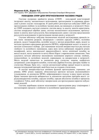 205

Миронко В.М., Бідюк П.І.
НТУ України "КПІ", Державне підприємство Полтава-Cтандарт-Метрологія
          ПОБУДОВА СППР ДЛЯ ПРОГНОЗУВАННЯ ЧАСОВИХ РЯДІВ
      Системи підтримки прийняття рішень (СППР) – популярний комп’ютерний
інструмент аналізу, математичного моделювання, прогнозування та керування проце-
сами в різних галузях господарства. В даній роботі розглядається побудова СППР для
прогнозування лінійних та нелінійних часових рядів, що виникають в метрології. Осно-
ву СППР складають наступні елементи: система вводу та аналізу запитів користувача,
система попередньої обробки даних, система математичного моделювання, прогнозу-
вання та аналізу якості результатів, база вимірювальних даних і система представлення
результатів моделювання та прогнозування часових рядів у метрології.
      Система забезпечує побудову математичних моделей досліджуваних процесів та-
ких типів: множинна регресія, авторегресія з ковзним середнім (АРКС), нелінійна
регресія, моделі Гамерштейна, нелінійні моделі у вигляді регресійних дерев, моделі за
методом групового врахування аргументів (МГВА), нейромережеві моделі та моделі за
методом клонального відбору. Для оцінювання моделей використовується ряд методів
лінійного та нелінійного оцінювання, серед яких метод найменших квадратів різних
модифікацій, метод максимальної правдоподібності, метод мінімізації похибки на
виході моделі, метод моментів та метод Монте Карло з марковськими ланцюгами. Така
сукупність методів забезпечує високоякісне оцінювання широкого спектру лінійних,
псевдолінійних та нелінійних моделей, спрямованих на використання в метрології.
Якість моделей оцінюється за допомогою ряду статистик, зокрема, коефіцієнта
детермінації, суми квадратів похибок, статистики Дарбіна-Уотсона, критерію Акайке та
статистики Фішера. Крім того, з метою автоматизації вибору кращої моделі в систему
введено інтегральний критерій, який базується на згаданих статистиках.
      В системі використовується множина функцій прогнозування, отриманих для
рівнянь АРКС різних порядків; обчислюються прогнози методом експоненційного
згладжування, за допомогою МГВА, нейромережевого підходу та ряду інших методів.
Кращі значення прогнозів вибираються за допомогою наступних критеріїв якості: се-
редньоквадратична похибка, середня похибка, середня абсолютна похибка в процентах
і коефіцієнт Тейла, який забезпечує використання для прогнозування коректно побудо-
ваних моделей.
      Система апробована шляхом моделювання і прогнозування ряду стаціонарних і
нестаціонарних процесів з лінійними та нелінійними характеристиками.




VII міжнародна науково-технічна конференція «Системний аналіз та інформаційні технології»
  (28 червня – 2 липня 2005 р., Інститут прикладного системного аналізу, НТУ України «КПІ», м. Київ, Україна)
 