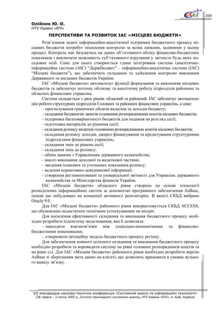 209

Олійник Ю. О.
НТУ України «КПІ»
          ПЕРСПЕКТИВИ ТА РОЗВИТОК ІАС «МІСЦЕВІ БЮДЖЕТИ»
      Розв’язання задачі інформаційно-аналітичної підтримки бюджетного процесу мі-
сцевих бюджетів потребує посилення контролю за всіма ланками, задіяними у цьому
процесі. Контроль має базуватись на даних об’єктивного обліку фінансово-бюджетних
показників i виключати можливість суб’єктивного втручання у звітність будь яких по-
садових осіб. Саме для цього створюється єдина інтегрована система (аналітично-
інформаційна система (АІС) “Держбюджет” – інформаційно-аналітична система (ІАС)
“Місцеві бюджети”), що забезпечить складання та здійснення контролю виконання
Державного та місцевих бюджетів України.
      ІАС «Місцеві бюджети» автоматизує функції формування та виконання місцевих
бюджетів та забезпечує поточну облікову та аналітичну роботу підрозділів районних та
обласних фінансових управлінь.
      Система складається з двох рівнів: обласний та районний. ІАС забезпечує автоматиза-
цію роботи структурних підрозділів Головних та районних фінансових управлінь, а саме:
      – прогнозування граничних обсягів видатків та доходів бюджету;
      – складання бюдженгих запитів головними розпорядниками коштів місцевих бюджетів;
     – підтримка багатоваріантності бюджетів для подання на розгляд сесії;
     – підготовка матеріалів до рішення сесії;
     – складання розпису видатків головними розпорядниками коштів місцевих бюджетів;
     – складання розпису доходів, джерел фінансування та кредитування структурними
        підрозділами фінансових управлінь;
     – складання змін до рішень сесії;
     – складання змін до розпису;
     – обмін даними з Управлінням державного казначейства;
     – аналіз виконання доходної та видаткової частини;
     – зведення планових та уточнених показників розпису;
     – ведення нормативно-довідникової інформації;
     – створення регламентованої та універсальної звітності для Управлінь державного
        казначейства та Міністерства фінансів України.
      ІАС «Місцеві бюджети» обласного рівня створено на основі технології
розподілених інформаційних систем за допомогою програмного забезпечення AsBase,
основі що побудовано на концепції активного репозитарію. В якості СКБД вибрано
Oracle 9.0.
      Для ІАС «Місцеві бюджети» районного рівня використовується СКБД ACCESS,
що обумовлено недостатнім технічним устаткуванням на місцях.
      Для посилення ефективності складання та виконання бюджетного процесу необ-
хідно розробити підсистему моделювання, яка б дозволяла:
      – знаходити взаємозв’язки між соціально-економічними та фінансово-
бюджетними показниками;
      – створювати імітаційну модель бюджетного процесу регіону.
      Для забезпечення повного цілісного складання та виконання бюджетного процесу
необхідно розробити та впровадити систему на рівні головних розпорядників коштів та
на рівні сіл. Для ІАС «Місцеві бюджети» районного рівня необхідно розробити версію
AsBase зі зберіганням мета даних на клієнті, що дозволить працювати в умовах вузько-
го каналу зв’язку.




VII міжнародна науково-технічна конференція «Системний аналіз та інформаційні технології»
  (28 червня – 2 липня 2005 р., Інститут прикладного системного аналізу, НТУ України «КПІ», м. Київ, Україна)
 