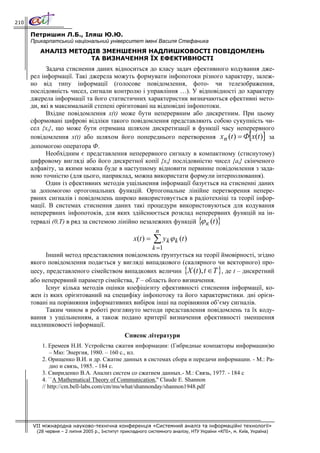 210

      Петришин Л.Б., Іляш Ю.Ю.
      Прикарпатський національний університет імені Василя Стефаника
         АНАЛІЗ МЕТОДІВ ЗМЕНШЕННЯ НАДЛИШКОВОСТІ ПОВІДОМЛЕНЬ
                     ТА ВИЗНАЧЕННЯ ЇХ ЕФЕКТИВНОСТІ
            Задача стиснення даних відноситься до класу задач ефективного кодування дже-
      рел інформації. Такі джерела можуть формувати інфопотоки різного характеру, залеж-
      но від типу інформації (голосове повідомлення, фото- чи телезображення,
      послідовність чисел, сигнали контролю і управління …). У відповідності до характеру
      джерела інформації та його статистичних характеристик визначаються ефективні мето-
      ди, які в максимальній степені орієнтовані на відповідні інфопотоки.
            Вхідне повідомлення x(t) може бути неперервним або дискретним. При цьому
      сформовані цифрові відліки такого повідомлення представляють собою сукупність чи-
      сел {xi}, що може бути отримана шляхом дискретизації в функції часу неперервного
      повідомлення x(t) або шляхом його попереднього перетворення x n (t ) = Ф x(t ) за                   [     ]
      допомогою оператора Ф.
            Необхідним є представлення неперервного сигналу в компактному (стиснутому)
      цифровому вигляді або його дискретної копії {xi} послідовністю чисел {ai} скінченого
      алфавіту, за якими можна буде в наступному відновити первинне повідомлення з зада-
      ною точністю (для цього, наприклад, можна використати формули інтерполювання).
            Один із ефективних методів ущільнення інформації базується на стисненні даних
      за допомогою ортогональних функцій. Ортогональне лінійне перетворення непере-
      рвних сигналів і повідомлень широко використовується в радіотехніці та теорії інфор-
      мації. В системах стиснення даних такі процедури використовуються для кодування
      неперервних інфопотоків, для яких здійснюється розклад неперервних функцій на ін-
      тервалі (0,Т) в ряд за системою лінійно незалежних функцій { к (t )}
                                                                   ϕ
                                                   n
                                                    x(t ) =   ∑ yk ϕ k (t )
                                                 k =1
            Інший метод представлення повідомлень ґрунтується на теорії ймовірності, згідно
      якого повідомлення подається у вигляді випадкового (скалярного чи векторного) про-
      цесу, представленого сімейством випадкових величин {X (t ), t ∈ T }, де t – дискретний
      або неперервний параметр сімейства, T – область його визначення.
            Існує кілька методів оцінки коефіцієнту ефективності стиснення інформації, ко-
      жен із яких орієнтований на специфіку інфопотоку та його характеристики. дні орієн-
      товані на порівняння інформативних вибірок інші на порівняння об’єму сигналів.
            Таким чином в роботі розглянуто методи представлення повідомлень та їх коду-
      вання з ущільненням, а також подано критерії визначення ефективності зменшення
      надлишковості інформації.
                                                Список літератури
          1. Еремеев Н.И. Устройства сжатия информации: (Гибридные компакторы информации)ю
              – Мю: Энергия, 1980. – 160 с., ил.
          2. Орищенко В.И. и др. Сжатие данных в системах сбора и передачи информации. - М.: Ра-
              дио и связь, 1985. - 184 с.
          3. Свириденко В.А. Анализ систем со сжатием данных.- М.: Связь, 1977. - 184 с
          4. ``A Mathematical Theory of Communication,'' Claude E. Shannon
          // http://cm.bell-labs.com/cm/ms/what/shannonday/shannon1948.pdf




      VII міжнародна науково-технічна конференція «Системний аналіз та інформаційні технології»
        (28 червня – 2 липня 2005 р., Інститут прикладного системного аналізу, НТУ України «КПІ», м. Київ, Україна)
 
