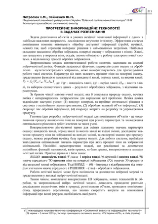 211

Петросюк І.М., Зайченко Ю.П.
Національний технічний університет України ”Київский політехнічний інститут” ННК
Інститут прикладного системного аналізу
                    ПРОГРЕСИВНІ ІНФОРМАЦІЙНІ ТЕХНОЛОГІЇ
                           В ЗАДАЧАХ РОЗПІЗНАННЯ
     Задача розпізнання об’єктів в умовах нечіткої початкової інформації є одним з
найбільш важливих направлень дослідження штучного інтелекту. Эффективна система
розпізнання повинна виконувати обробку доступної інформації (грубої, нечіткої,
невної) так, щоб отримати найкращє рішення з найменьшими затратами. Найбільш
складним завданням обробки зображень поверхні океану є зображення з піною. Хвилі,
що генерують утворення піни, осадів, значно обмежують роботу електрооптичної сис-
теми. в подальшому процесі обробки зображення.
     Запропонована модель автоматизованої роботи системи, заснована на апараті
нейро-нечіткої логіки. Функція залежності фізичних параметрів стану океану та оброб-
лених мультиспектральних зображень, може використовуватись для прогнозування
роботи такої системи. Параметри від яких залежить процент піни на поверхні океану,
представлено функцією залежності від швидкості хвилі, періоду хвилі, та висоти хвилі:
                       , де: VW – швидкість хвилі, τW – період хвилі; Hw – висота хви-
лі, та набором статистичних даних – результат оброблених зображень, з відомими па-
раметрами.
      За браком чіткої математичної моделі, яка б описувала природу океану, нечітка
логіка є неперевершеним інструментом для вирішення цієї проблеми. Нечіка локіка
задовільняє наступні умови: (1) виконує контроль та приймає оптимальні рішення в
системах з нелінійними характеристиками, (2) обробляє великий об’єм інформації, (3)
скорочує час обробки інформації, (4) скорочує витрати на розробку та упровадження
продукту.
      Головна ідея розробки нейро-нечіткої моделі для розпізнання об’єктів - це моде-
лювання процесу виникнення піни на поверхні при різних параметрах та знаходження
оптимального рішення в роботі системи за таких умов.
      Використовуючи лінгвістичні терми для оцінки діапазону значень параметрів
океану: швидкість хвилі, період хвилі та висота хвилі як вхідні змінні, досліджене зна-
чення проценту піни на зображенні як вихідні змінні, та експертні знання про природу
океану, можна розробити нечітку базу правил моделі. Для роботи системи, необхідно
знаходження оптимальних значень параметрів при яких процент піни на зображенні
мінімальний. Нелінійні характеристики моделі, що реалізовані за допомогою
нелінійних функцій належності, вагів правил, та бази правил, використовують аппарат
нечіткої логіки. Приклад правила з бази знань:
      ЯКЩО швидкість хвилі (V )мала І період хвилі (τ) середній І висота хвилі (H)
нижче середнього ТО процент піни на поверхні зображення (FZ) означає 30 процентів
від загальної площі зображення. Тоді ВИХІД – (0) – інтервал з відображеним від пове-
рхні сигналом нижче середнього і РІШЕННЯ – (так) – обробляти зображення.
      Робота нечіткої моделі може бути поліпшена за допомогою нейроної мережі та
представлення у вигляді нейро-нечіткої моделі.
      Таким чином, комплексне використання ЕО зображень, нових технологій їх об-
робки, та запропонованої нейро- нечіткої моделі, дозволить проводити ретельне
дослідження екологічних змін в природі, розпізнавати об'єкти, проводити моніторинг
стану природнього середовища, що значно скоротить витрати на поновлення
інформації про водні ресурси, необхідність якої росте.




VII міжнародна науково-технічна конференція «Системний аналіз та інформаційні технології»
  (28 червня – 2 липня 2005 р., Інститут прикладного системного аналізу, НТУ України «КПІ», м. Київ, Україна)
 